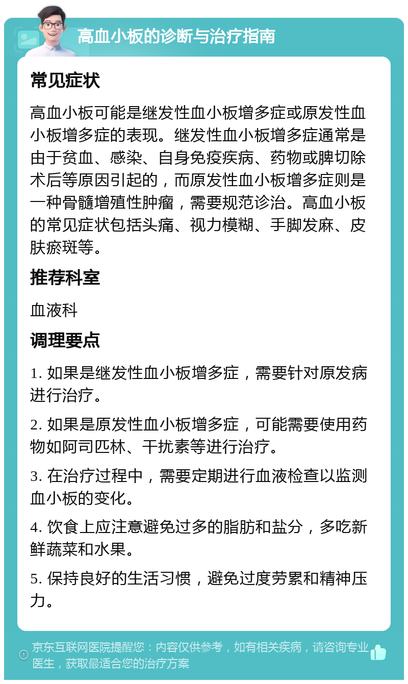 高血小板的诊断与治疗指南 常见症状 高血小板可能是继发性血小板增多症或原发性血小板增多症的表现。继发性血小板增多症通常是由于贫血、感染、自身免疫疾病、药物或脾切除术后等原因引起的，而原发性血小板增多症则是一种骨髓增殖性肿瘤，需要规范诊治。高血小板的常见症状包括头痛、视力模糊、手脚发麻、皮肤瘀斑等。 推荐科室 血液科 调理要点 1. 如果是继发性血小板增多症，需要针对原发病进行治疗。 2. 如果是原发性血小板增多症，可能需要使用药物如阿司匹林、干扰素等进行治疗。 3. 在治疗过程中，需要定期进行血液检查以监测血小板的变化。 4. 饮食上应注意避免过多的脂肪和盐分，多吃新鲜蔬菜和水果。 5. 保持良好的生活习惯，避免过度劳累和精神压力。