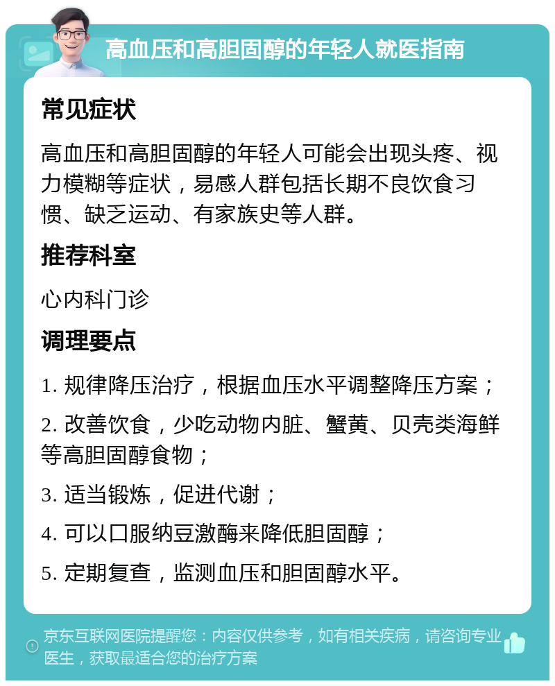 高血压和高胆固醇的年轻人就医指南 常见症状 高血压和高胆固醇的年轻人可能会出现头疼、视力模糊等症状，易感人群包括长期不良饮食习惯、缺乏运动、有家族史等人群。 推荐科室 心内科门诊 调理要点 1. 规律降压治疗，根据血压水平调整降压方案； 2. 改善饮食，少吃动物内脏、蟹黄、贝壳类海鲜等高胆固醇食物； 3. 适当锻炼，促进代谢； 4. 可以口服纳豆激酶来降低胆固醇； 5. 定期复查，监测血压和胆固醇水平。