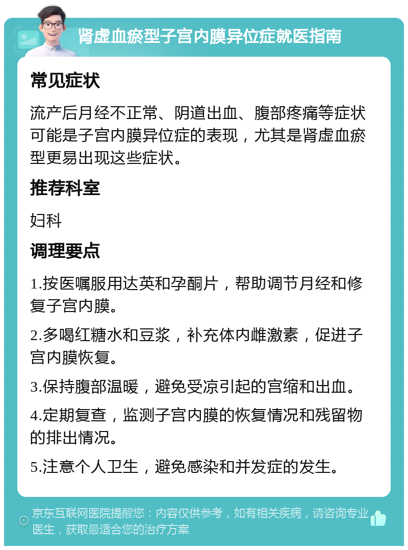 肾虚血瘀型子宫内膜异位症就医指南 常见症状 流产后月经不正常、阴道出血、腹部疼痛等症状可能是子宫内膜异位症的表现，尤其是肾虚血瘀型更易出现这些症状。 推荐科室 妇科 调理要点 1.按医嘱服用达英和孕酮片，帮助调节月经和修复子宫内膜。 2.多喝红糖水和豆浆，补充体内雌激素，促进子宫内膜恢复。 3.保持腹部温暖，避免受凉引起的宫缩和出血。 4.定期复查，监测子宫内膜的恢复情况和残留物的排出情况。 5.注意个人卫生，避免感染和并发症的发生。