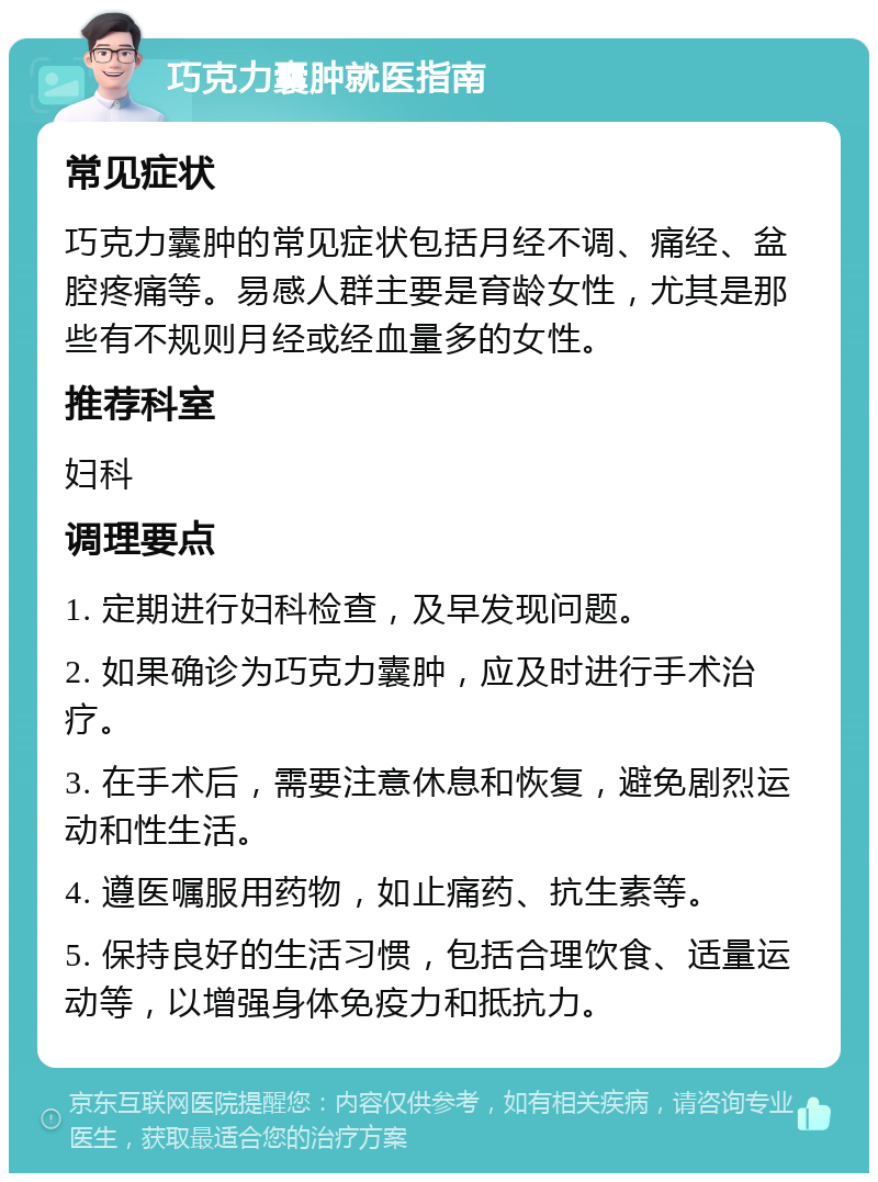 巧克力囊肿就医指南 常见症状 巧克力囊肿的常见症状包括月经不调、痛经、盆腔疼痛等。易感人群主要是育龄女性，尤其是那些有不规则月经或经血量多的女性。 推荐科室 妇科 调理要点 1. 定期进行妇科检查，及早发现问题。 2. 如果确诊为巧克力囊肿，应及时进行手术治疗。 3. 在手术后，需要注意休息和恢复，避免剧烈运动和性生活。 4. 遵医嘱服用药物，如止痛药、抗生素等。 5. 保持良好的生活习惯，包括合理饮食、适量运动等，以增强身体免疫力和抵抗力。