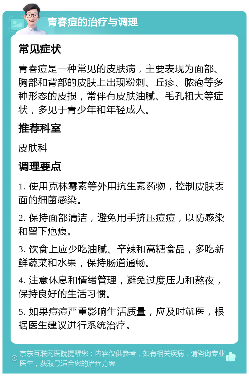 青春痘的治疗与调理 常见症状 青春痘是一种常见的皮肤病，主要表现为面部、胸部和背部的皮肤上出现粉刺、丘疹、脓疱等多种形态的皮损，常伴有皮肤油腻、毛孔粗大等症状，多见于青少年和年轻成人。 推荐科室 皮肤科 调理要点 1. 使用克林霉素等外用抗生素药物，控制皮肤表面的细菌感染。 2. 保持面部清洁，避免用手挤压痘痘，以防感染和留下疤痕。 3. 饮食上应少吃油腻、辛辣和高糖食品，多吃新鲜蔬菜和水果，保持肠道通畅。 4. 注意休息和情绪管理，避免过度压力和熬夜，保持良好的生活习惯。 5. 如果痘痘严重影响生活质量，应及时就医，根据医生建议进行系统治疗。