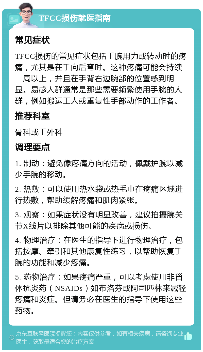 TFCC损伤就医指南 常见症状 TFCC损伤的常见症状包括手腕用力或转动时的疼痛，尤其是在手向后弯时。这种疼痛可能会持续一周以上，并且在手背右边腕部的位置感到明显。易感人群通常是那些需要频繁使用手腕的人群，例如搬运工人或重复性手部动作的工作者。 推荐科室 骨科或手外科 调理要点 1. 制动：避免像疼痛方向的活动，佩戴护腕以减少手腕的移动。 2. 热敷：可以使用热水袋或热毛巾在疼痛区域进行热敷，帮助缓解疼痛和肌肉紧张。 3. 观察：如果症状没有明显改善，建议拍摄腕关节X线片以排除其他可能的疾病或损伤。 4. 物理治疗：在医生的指导下进行物理治疗，包括按摩、牵引和其他康复性练习，以帮助恢复手腕的功能和减少疼痛。 5. 药物治疗：如果疼痛严重，可以考虑使用非甾体抗炎药（NSAIDs）如布洛芬或阿司匹林来减轻疼痛和炎症。但请务必在医生的指导下使用这些药物。