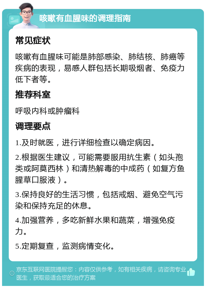 咳嗽有血腥味的调理指南 常见症状 咳嗽有血腥味可能是肺部感染、肺结核、肺癌等疾病的表现，易感人群包括长期吸烟者、免疫力低下者等。 推荐科室 呼吸内科或肿瘤科 调理要点 1.及时就医，进行详细检查以确定病因。 2.根据医生建议，可能需要服用抗生素（如头孢类或阿莫西林）和清热解毒的中成药（如复方鱼腥草口服液）。 3.保持良好的生活习惯，包括戒烟、避免空气污染和保持充足的休息。 4.加强营养，多吃新鲜水果和蔬菜，增强免疫力。 5.定期复查，监测病情变化。