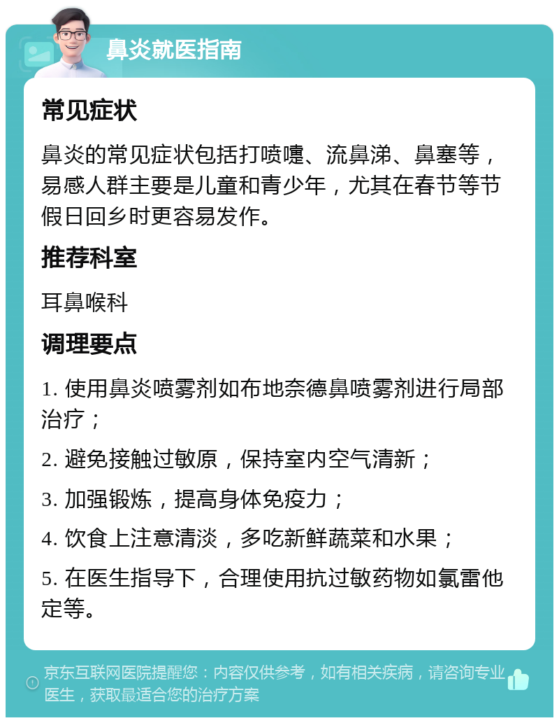 鼻炎就医指南 常见症状 鼻炎的常见症状包括打喷嚏、流鼻涕、鼻塞等，易感人群主要是儿童和青少年，尤其在春节等节假日回乡时更容易发作。 推荐科室 耳鼻喉科 调理要点 1. 使用鼻炎喷雾剂如布地奈德鼻喷雾剂进行局部治疗； 2. 避免接触过敏原，保持室内空气清新； 3. 加强锻炼，提高身体免疫力； 4. 饮食上注意清淡，多吃新鲜蔬菜和水果； 5. 在医生指导下，合理使用抗过敏药物如氯雷他定等。