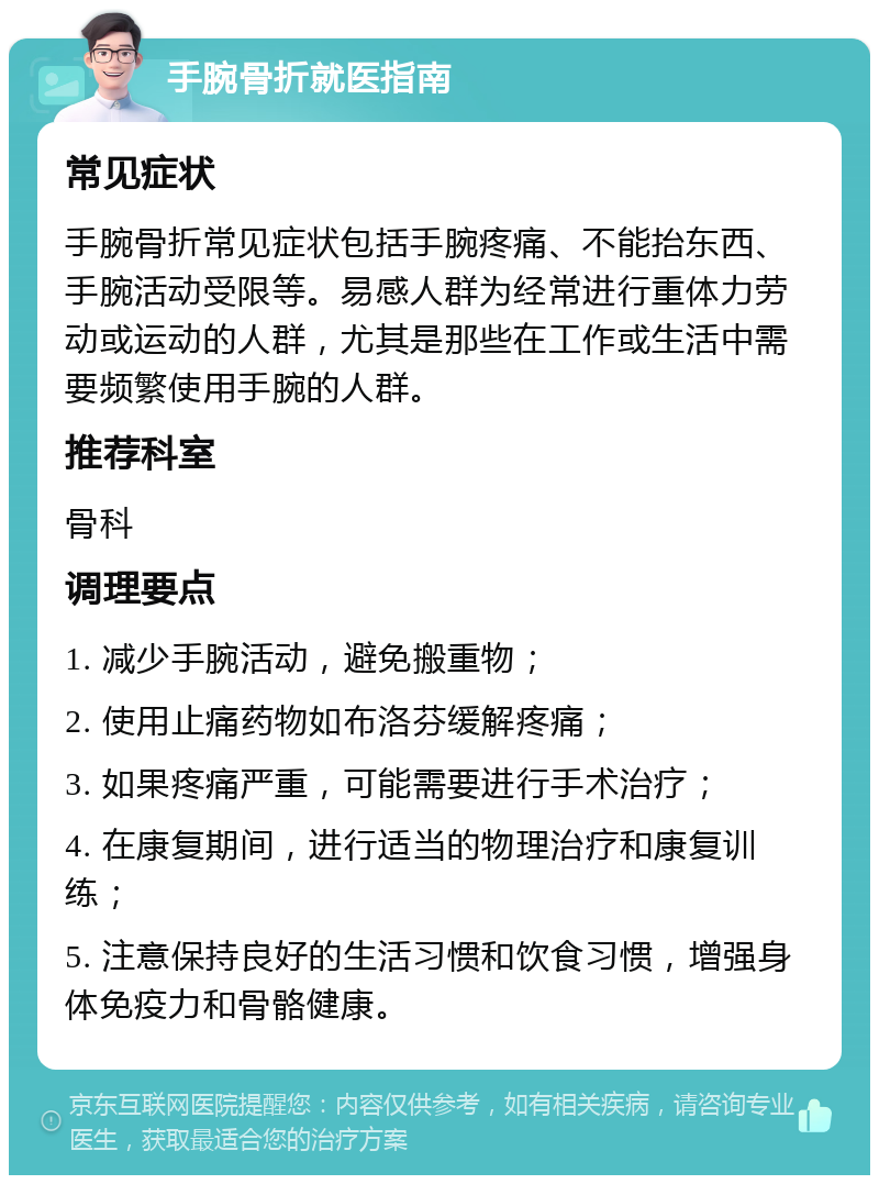 手腕骨折就医指南 常见症状 手腕骨折常见症状包括手腕疼痛、不能抬东西、手腕活动受限等。易感人群为经常进行重体力劳动或运动的人群，尤其是那些在工作或生活中需要频繁使用手腕的人群。 推荐科室 骨科 调理要点 1. 减少手腕活动，避免搬重物； 2. 使用止痛药物如布洛芬缓解疼痛； 3. 如果疼痛严重，可能需要进行手术治疗； 4. 在康复期间，进行适当的物理治疗和康复训练； 5. 注意保持良好的生活习惯和饮食习惯，增强身体免疫力和骨骼健康。