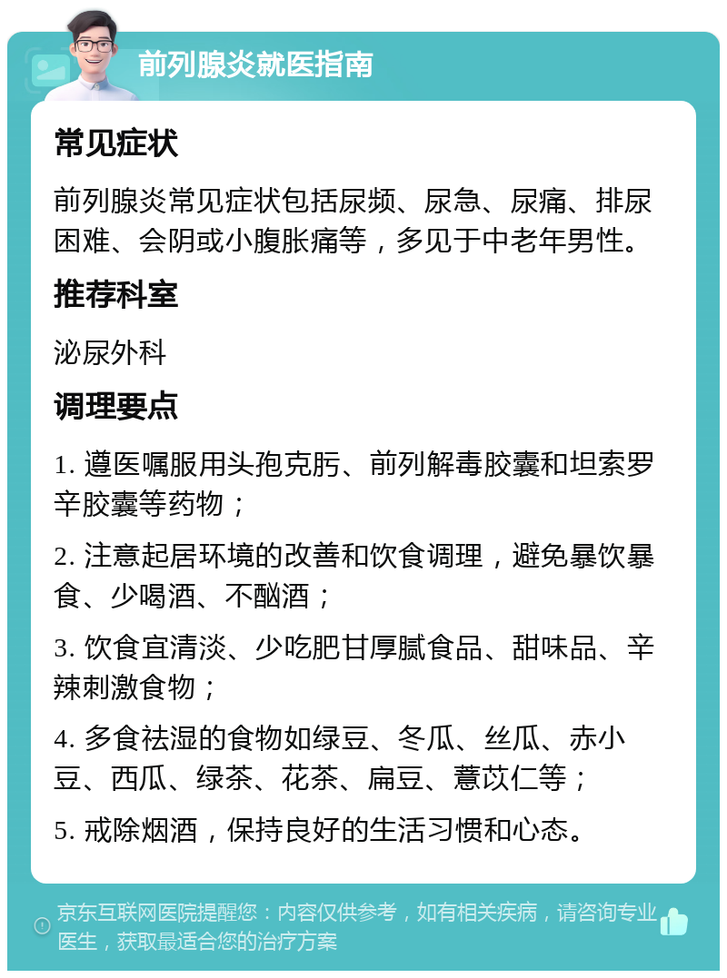 前列腺炎就医指南 常见症状 前列腺炎常见症状包括尿频、尿急、尿痛、排尿困难、会阴或小腹胀痛等，多见于中老年男性。 推荐科室 泌尿外科 调理要点 1. 遵医嘱服用头孢克肟、前列解毒胶囊和坦索罗辛胶囊等药物； 2. 注意起居环境的改善和饮食调理，避免暴饮暴食、少喝酒、不酗酒； 3. 饮食宜清淡、少吃肥甘厚腻食品、甜味品、辛辣刺激食物； 4. 多食祛湿的食物如绿豆、冬瓜、丝瓜、赤小豆、西瓜、绿茶、花茶、扁豆、薏苡仁等； 5. 戒除烟酒，保持良好的生活习惯和心态。