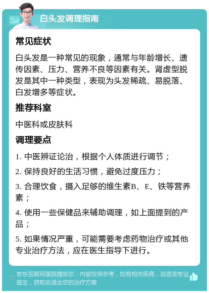 白头发调理指南 常见症状 白头发是一种常见的现象，通常与年龄增长、遗传因素、压力、营养不良等因素有关。肾虚型脱发是其中一种类型，表现为头发稀疏、易脱落、白发增多等症状。 推荐科室 中医科或皮肤科 调理要点 1. 中医辨证论治，根据个人体质进行调节； 2. 保持良好的生活习惯，避免过度压力； 3. 合理饮食，摄入足够的维生素B、E、铁等营养素； 4. 使用一些保健品来辅助调理，如上面提到的产品； 5. 如果情况严重，可能需要考虑药物治疗或其他专业治疗方法，应在医生指导下进行。