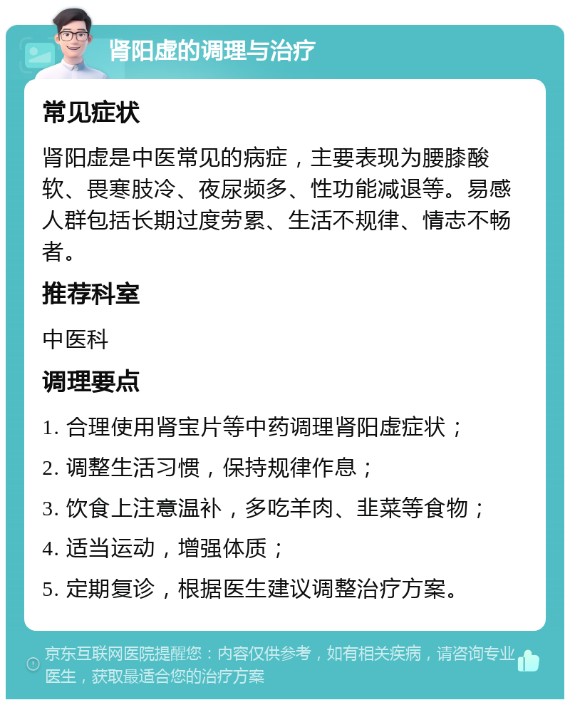 肾阳虚的调理与治疗 常见症状 肾阳虚是中医常见的病症，主要表现为腰膝酸软、畏寒肢冷、夜尿频多、性功能减退等。易感人群包括长期过度劳累、生活不规律、情志不畅者。 推荐科室 中医科 调理要点 1. 合理使用肾宝片等中药调理肾阳虚症状； 2. 调整生活习惯，保持规律作息； 3. 饮食上注意温补，多吃羊肉、韭菜等食物； 4. 适当运动，增强体质； 5. 定期复诊，根据医生建议调整治疗方案。