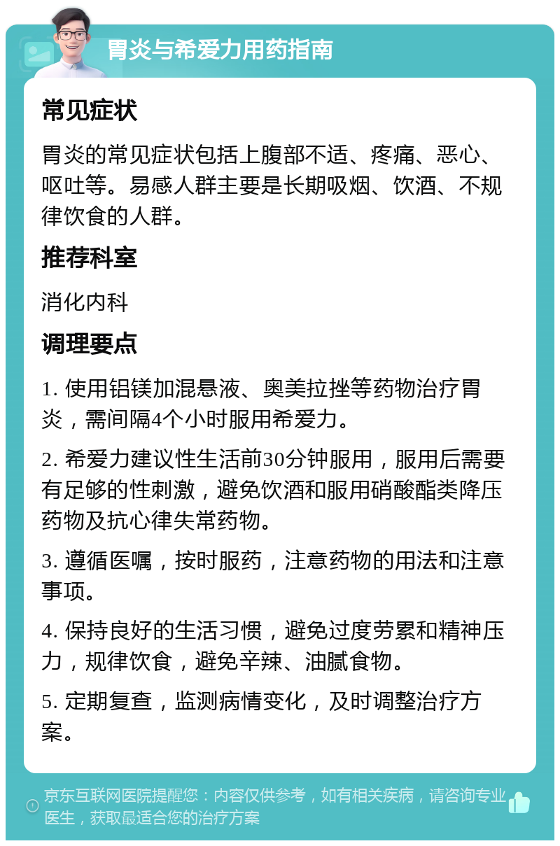 胃炎与希爱力用药指南 常见症状 胃炎的常见症状包括上腹部不适、疼痛、恶心、呕吐等。易感人群主要是长期吸烟、饮酒、不规律饮食的人群。 推荐科室 消化内科 调理要点 1. 使用铝镁加混悬液、奥美拉挫等药物治疗胃炎，需间隔4个小时服用希爱力。 2. 希爱力建议性生活前30分钟服用，服用后需要有足够的性刺激，避免饮酒和服用硝酸酯类降压药物及抗心律失常药物。 3. 遵循医嘱，按时服药，注意药物的用法和注意事项。 4. 保持良好的生活习惯，避免过度劳累和精神压力，规律饮食，避免辛辣、油腻食物。 5. 定期复查，监测病情变化，及时调整治疗方案。