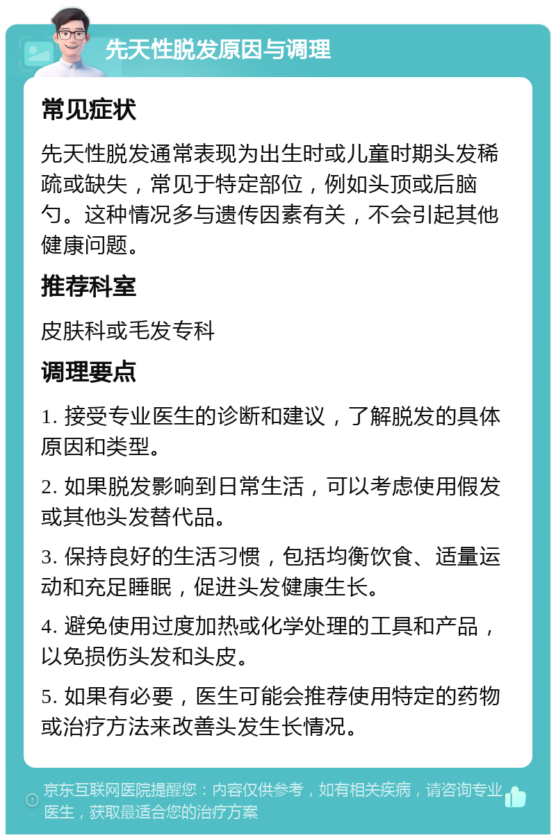 先天性脱发原因与调理 常见症状 先天性脱发通常表现为出生时或儿童时期头发稀疏或缺失，常见于特定部位，例如头顶或后脑勺。这种情况多与遗传因素有关，不会引起其他健康问题。 推荐科室 皮肤科或毛发专科 调理要点 1. 接受专业医生的诊断和建议，了解脱发的具体原因和类型。 2. 如果脱发影响到日常生活，可以考虑使用假发或其他头发替代品。 3. 保持良好的生活习惯，包括均衡饮食、适量运动和充足睡眠，促进头发健康生长。 4. 避免使用过度加热或化学处理的工具和产品，以免损伤头发和头皮。 5. 如果有必要，医生可能会推荐使用特定的药物或治疗方法来改善头发生长情况。