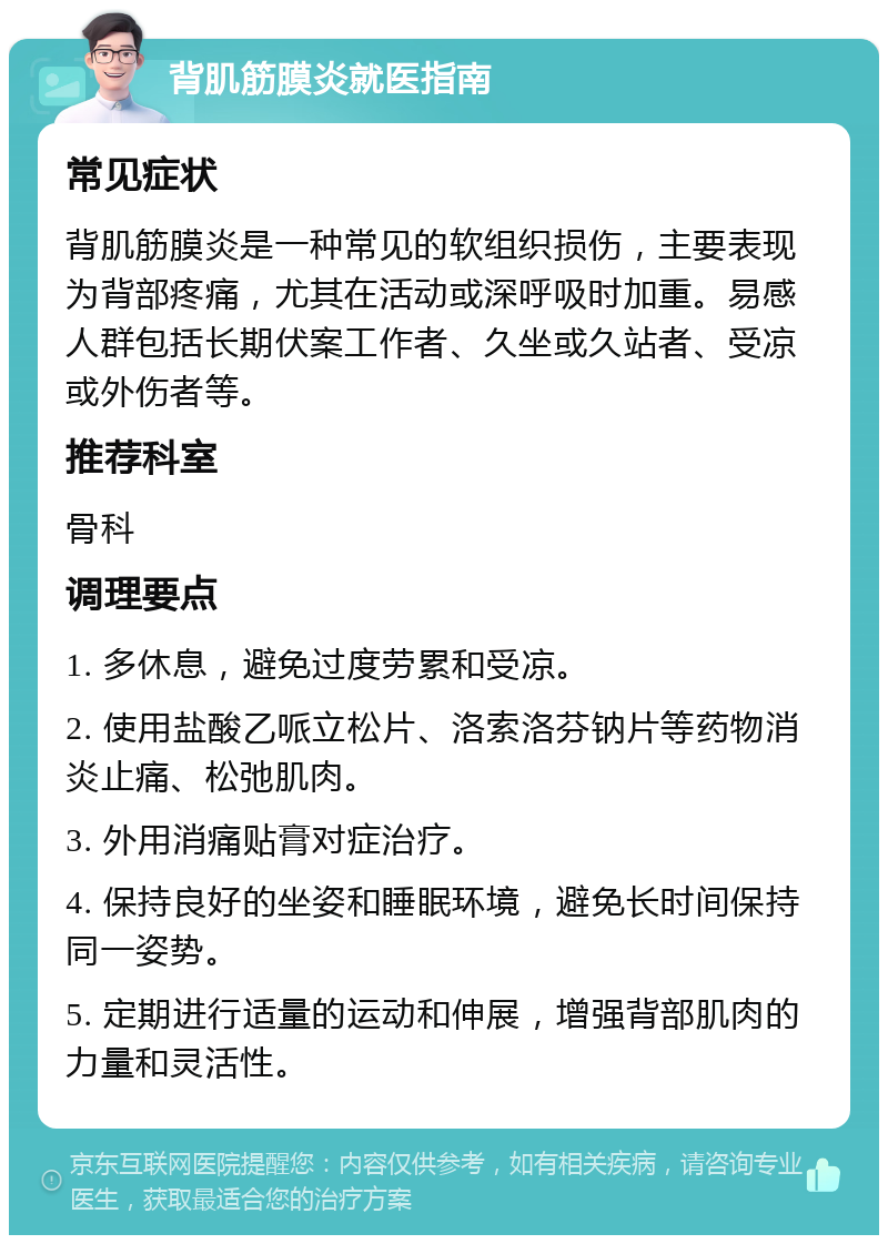 背肌筋膜炎就医指南 常见症状 背肌筋膜炎是一种常见的软组织损伤，主要表现为背部疼痛，尤其在活动或深呼吸时加重。易感人群包括长期伏案工作者、久坐或久站者、受凉或外伤者等。 推荐科室 骨科 调理要点 1. 多休息，避免过度劳累和受凉。 2. 使用盐酸乙哌立松片、洛索洛芬钠片等药物消炎止痛、松弛肌肉。 3. 外用消痛贴膏对症治疗。 4. 保持良好的坐姿和睡眠环境，避免长时间保持同一姿势。 5. 定期进行适量的运动和伸展，增强背部肌肉的力量和灵活性。