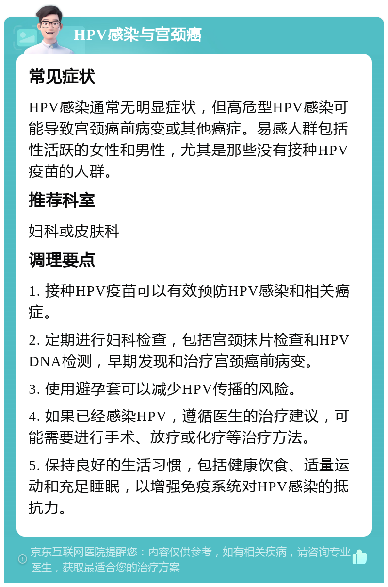 HPV感染与宫颈癌 常见症状 HPV感染通常无明显症状，但高危型HPV感染可能导致宫颈癌前病变或其他癌症。易感人群包括性活跃的女性和男性，尤其是那些没有接种HPV疫苗的人群。 推荐科室 妇科或皮肤科 调理要点 1. 接种HPV疫苗可以有效预防HPV感染和相关癌症。 2. 定期进行妇科检查，包括宫颈抹片检查和HPV DNA检测，早期发现和治疗宫颈癌前病变。 3. 使用避孕套可以减少HPV传播的风险。 4. 如果已经感染HPV，遵循医生的治疗建议，可能需要进行手术、放疗或化疗等治疗方法。 5. 保持良好的生活习惯，包括健康饮食、适量运动和充足睡眠，以增强免疫系统对HPV感染的抵抗力。