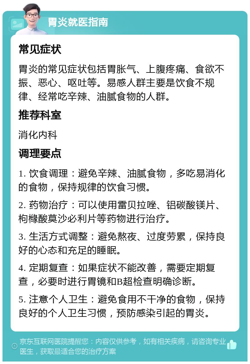 胃炎就医指南 常见症状 胃炎的常见症状包括胃胀气、上腹疼痛、食欲不振、恶心、呕吐等。易感人群主要是饮食不规律、经常吃辛辣、油腻食物的人群。 推荐科室 消化内科 调理要点 1. 饮食调理：避免辛辣、油腻食物，多吃易消化的食物，保持规律的饮食习惯。 2. 药物治疗：可以使用雷贝拉唑、铝碳酸镁片、枸橼酸莫沙必利片等药物进行治疗。 3. 生活方式调整：避免熬夜、过度劳累，保持良好的心态和充足的睡眠。 4. 定期复查：如果症状不能改善，需要定期复查，必要时进行胃镜和B超检查明确诊断。 5. 注意个人卫生：避免食用不干净的食物，保持良好的个人卫生习惯，预防感染引起的胃炎。