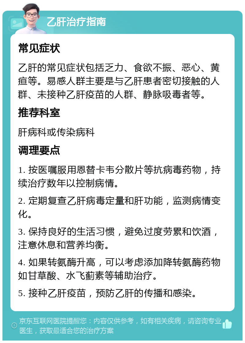 乙肝治疗指南 常见症状 乙肝的常见症状包括乏力、食欲不振、恶心、黄疸等。易感人群主要是与乙肝患者密切接触的人群、未接种乙肝疫苗的人群、静脉吸毒者等。 推荐科室 肝病科或传染病科 调理要点 1. 按医嘱服用恩替卡韦分散片等抗病毒药物，持续治疗数年以控制病情。 2. 定期复查乙肝病毒定量和肝功能，监测病情变化。 3. 保持良好的生活习惯，避免过度劳累和饮酒，注意休息和营养均衡。 4. 如果转氨酶升高，可以考虑添加降转氨酶药物如甘草酸、水飞蓟素等辅助治疗。 5. 接种乙肝疫苗，预防乙肝的传播和感染。