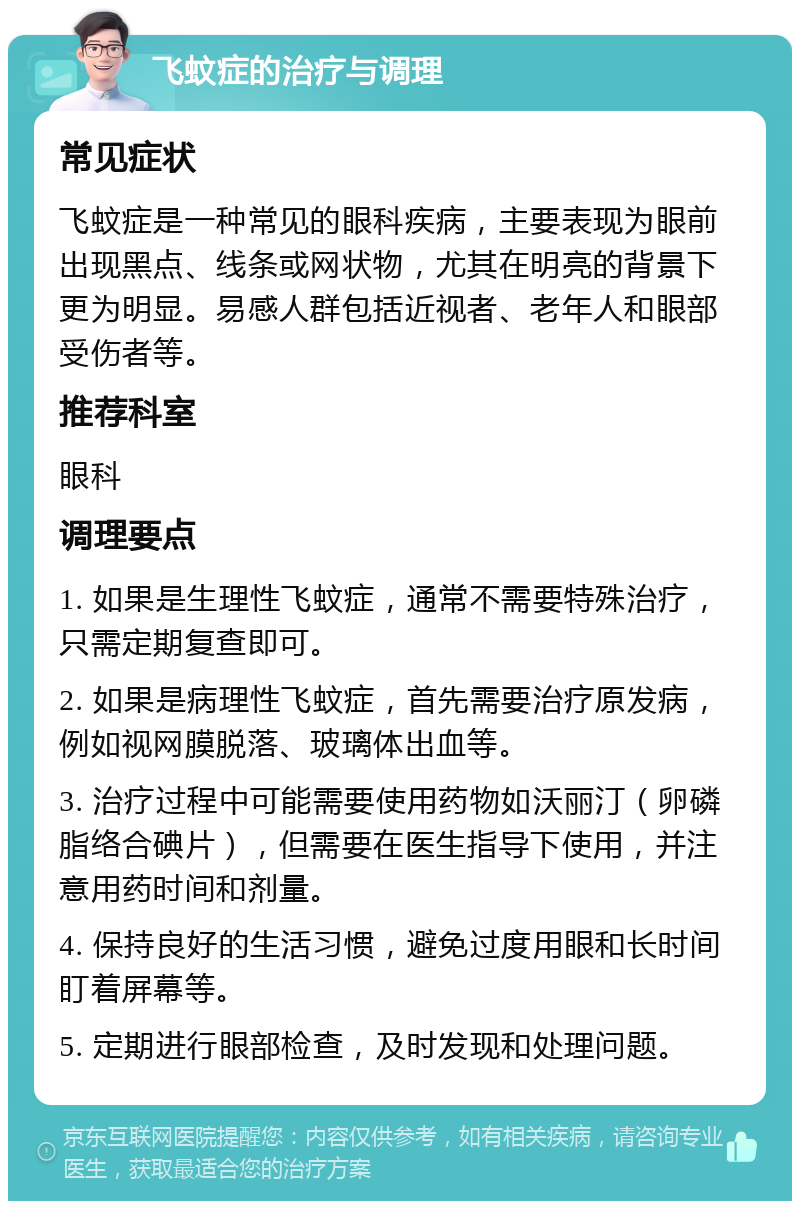 飞蚊症的治疗与调理 常见症状 飞蚊症是一种常见的眼科疾病，主要表现为眼前出现黑点、线条或网状物，尤其在明亮的背景下更为明显。易感人群包括近视者、老年人和眼部受伤者等。 推荐科室 眼科 调理要点 1. 如果是生理性飞蚊症，通常不需要特殊治疗，只需定期复查即可。 2. 如果是病理性飞蚊症，首先需要治疗原发病，例如视网膜脱落、玻璃体出血等。 3. 治疗过程中可能需要使用药物如沃丽汀（卵磷脂络合碘片），但需要在医生指导下使用，并注意用药时间和剂量。 4. 保持良好的生活习惯，避免过度用眼和长时间盯着屏幕等。 5. 定期进行眼部检查，及时发现和处理问题。