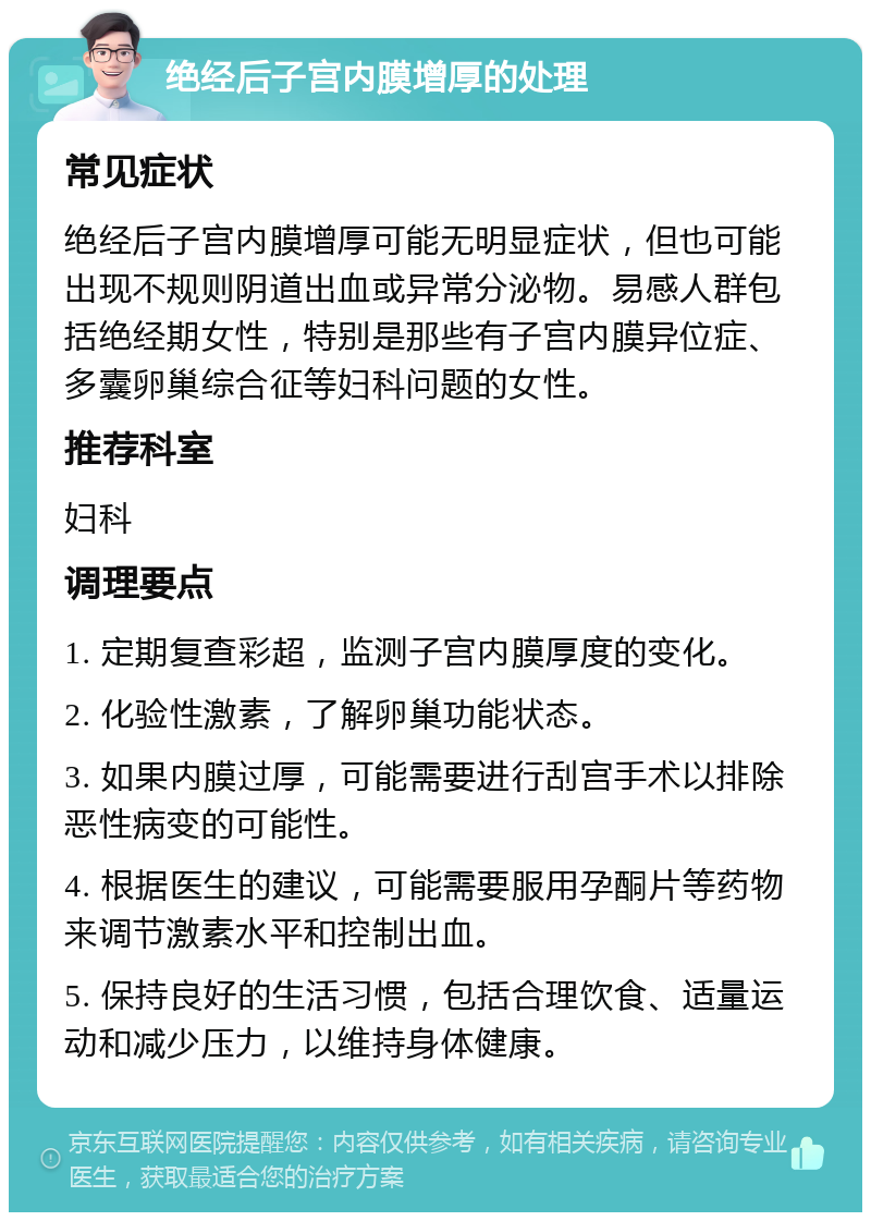 绝经后子宫内膜增厚的处理 常见症状 绝经后子宫内膜增厚可能无明显症状，但也可能出现不规则阴道出血或异常分泌物。易感人群包括绝经期女性，特别是那些有子宫内膜异位症、多囊卵巢综合征等妇科问题的女性。 推荐科室 妇科 调理要点 1. 定期复查彩超，监测子宫内膜厚度的变化。 2. 化验性激素，了解卵巢功能状态。 3. 如果内膜过厚，可能需要进行刮宫手术以排除恶性病变的可能性。 4. 根据医生的建议，可能需要服用孕酮片等药物来调节激素水平和控制出血。 5. 保持良好的生活习惯，包括合理饮食、适量运动和减少压力，以维持身体健康。