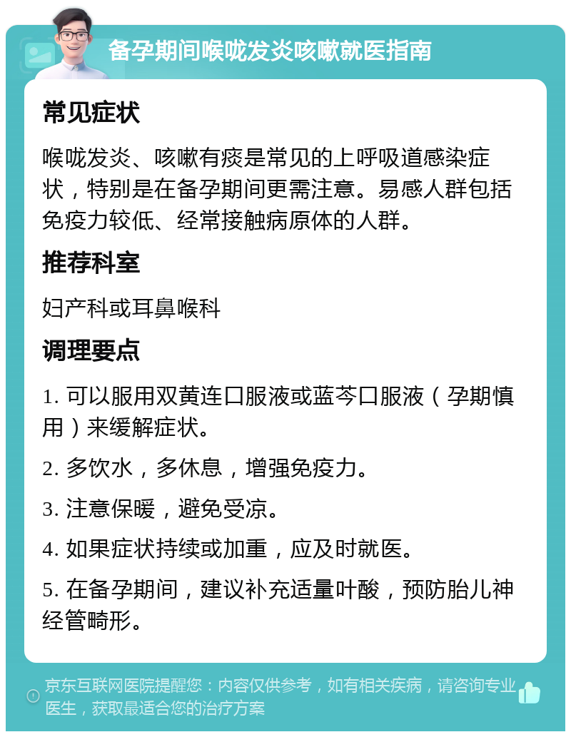 备孕期间喉咙发炎咳嗽就医指南 常见症状 喉咙发炎、咳嗽有痰是常见的上呼吸道感染症状，特别是在备孕期间更需注意。易感人群包括免疫力较低、经常接触病原体的人群。 推荐科室 妇产科或耳鼻喉科 调理要点 1. 可以服用双黄连口服液或蓝芩口服液（孕期慎用）来缓解症状。 2. 多饮水，多休息，增强免疫力。 3. 注意保暖，避免受凉。 4. 如果症状持续或加重，应及时就医。 5. 在备孕期间，建议补充适量叶酸，预防胎儿神经管畸形。