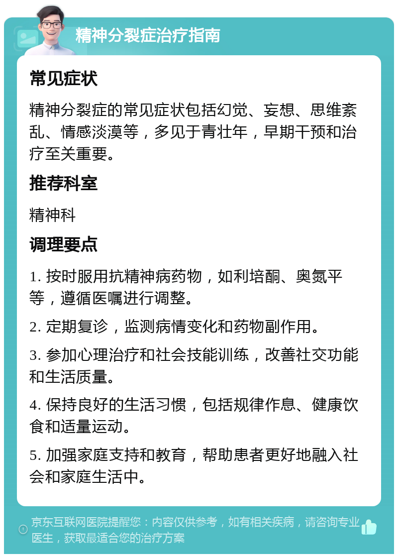 精神分裂症治疗指南 常见症状 精神分裂症的常见症状包括幻觉、妄想、思维紊乱、情感淡漠等，多见于青壮年，早期干预和治疗至关重要。 推荐科室 精神科 调理要点 1. 按时服用抗精神病药物，如利培酮、奥氮平等，遵循医嘱进行调整。 2. 定期复诊，监测病情变化和药物副作用。 3. 参加心理治疗和社会技能训练，改善社交功能和生活质量。 4. 保持良好的生活习惯，包括规律作息、健康饮食和适量运动。 5. 加强家庭支持和教育，帮助患者更好地融入社会和家庭生活中。