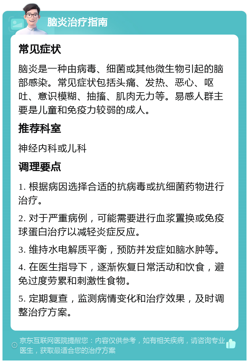 脑炎治疗指南 常见症状 脑炎是一种由病毒、细菌或其他微生物引起的脑部感染。常见症状包括头痛、发热、恶心、呕吐、意识模糊、抽搐、肌肉无力等。易感人群主要是儿童和免疫力较弱的成人。 推荐科室 神经内科或儿科 调理要点 1. 根据病因选择合适的抗病毒或抗细菌药物进行治疗。 2. 对于严重病例，可能需要进行血浆置换或免疫球蛋白治疗以减轻炎症反应。 3. 维持水电解质平衡，预防并发症如脑水肿等。 4. 在医生指导下，逐渐恢复日常活动和饮食，避免过度劳累和刺激性食物。 5. 定期复查，监测病情变化和治疗效果，及时调整治疗方案。