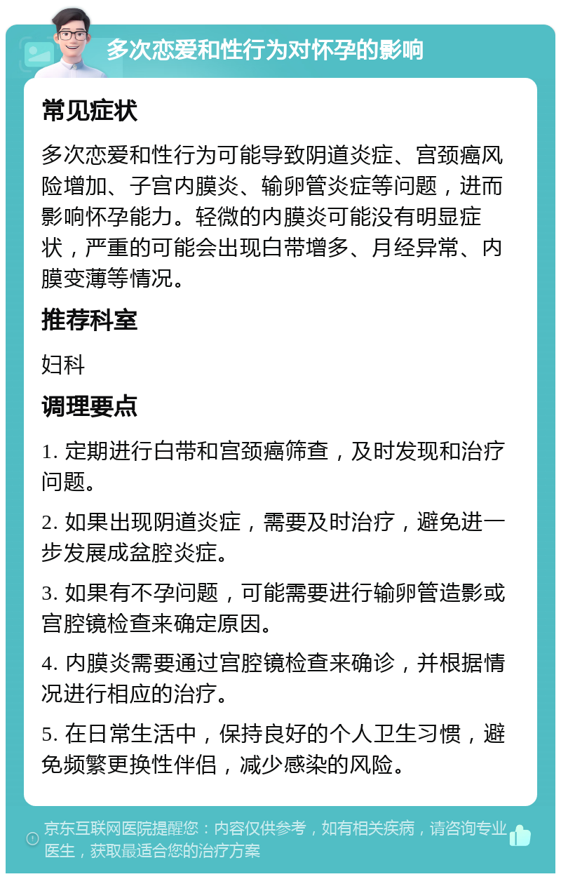 多次恋爱和性行为对怀孕的影响 常见症状 多次恋爱和性行为可能导致阴道炎症、宫颈癌风险增加、子宫内膜炎、输卵管炎症等问题，进而影响怀孕能力。轻微的内膜炎可能没有明显症状，严重的可能会出现白带增多、月经异常、内膜变薄等情况。 推荐科室 妇科 调理要点 1. 定期进行白带和宫颈癌筛查，及时发现和治疗问题。 2. 如果出现阴道炎症，需要及时治疗，避免进一步发展成盆腔炎症。 3. 如果有不孕问题，可能需要进行输卵管造影或宫腔镜检查来确定原因。 4. 内膜炎需要通过宫腔镜检查来确诊，并根据情况进行相应的治疗。 5. 在日常生活中，保持良好的个人卫生习惯，避免频繁更换性伴侣，减少感染的风险。