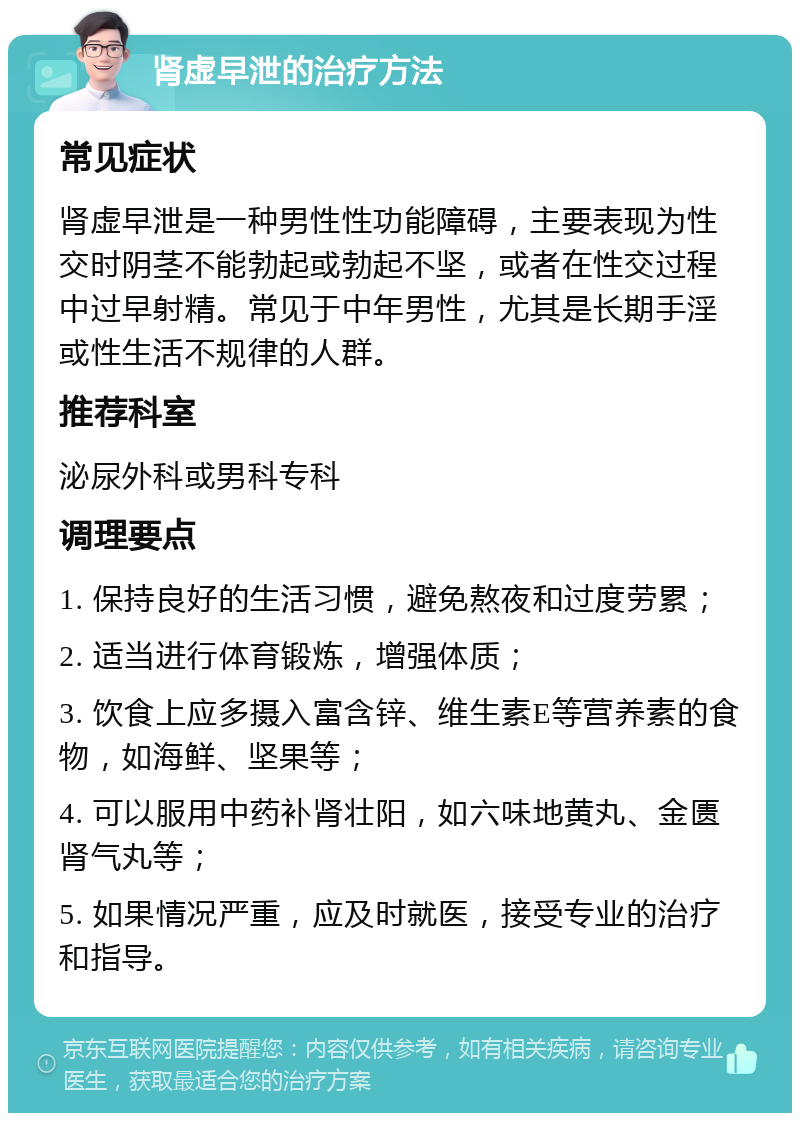 肾虚早泄的治疗方法 常见症状 肾虚早泄是一种男性性功能障碍，主要表现为性交时阴茎不能勃起或勃起不坚，或者在性交过程中过早射精。常见于中年男性，尤其是长期手淫或性生活不规律的人群。 推荐科室 泌尿外科或男科专科 调理要点 1. 保持良好的生活习惯，避免熬夜和过度劳累； 2. 适当进行体育锻炼，增强体质； 3. 饮食上应多摄入富含锌、维生素E等营养素的食物，如海鲜、坚果等； 4. 可以服用中药补肾壮阳，如六味地黄丸、金匮肾气丸等； 5. 如果情况严重，应及时就医，接受专业的治疗和指导。