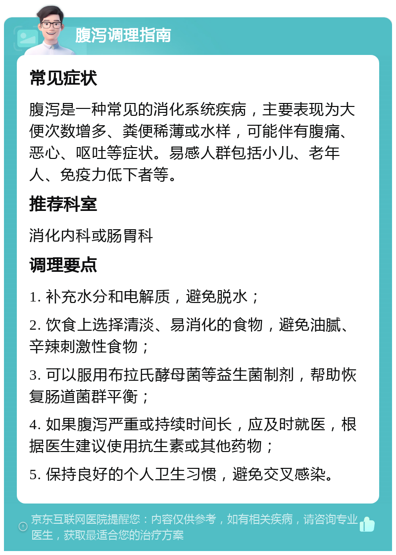 腹泻调理指南 常见症状 腹泻是一种常见的消化系统疾病，主要表现为大便次数增多、粪便稀薄或水样，可能伴有腹痛、恶心、呕吐等症状。易感人群包括小儿、老年人、免疫力低下者等。 推荐科室 消化内科或肠胃科 调理要点 1. 补充水分和电解质，避免脱水； 2. 饮食上选择清淡、易消化的食物，避免油腻、辛辣刺激性食物； 3. 可以服用布拉氏酵母菌等益生菌制剂，帮助恢复肠道菌群平衡； 4. 如果腹泻严重或持续时间长，应及时就医，根据医生建议使用抗生素或其他药物； 5. 保持良好的个人卫生习惯，避免交叉感染。