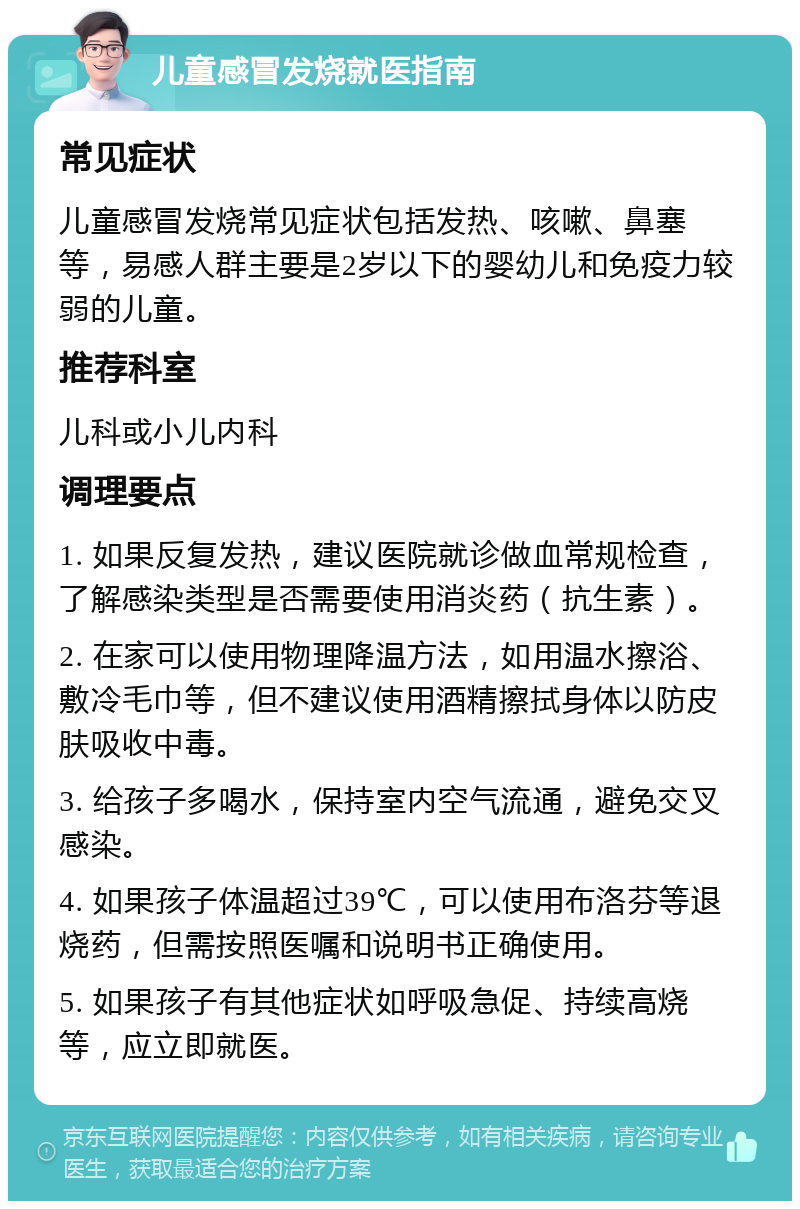 儿童感冒发烧就医指南 常见症状 儿童感冒发烧常见症状包括发热、咳嗽、鼻塞等，易感人群主要是2岁以下的婴幼儿和免疫力较弱的儿童。 推荐科室 儿科或小儿内科 调理要点 1. 如果反复发热，建议医院就诊做血常规检查，了解感染类型是否需要使用消炎药（抗生素）。 2. 在家可以使用物理降温方法，如用温水擦浴、敷冷毛巾等，但不建议使用酒精擦拭身体以防皮肤吸收中毒。 3. 给孩子多喝水，保持室内空气流通，避免交叉感染。 4. 如果孩子体温超过39℃，可以使用布洛芬等退烧药，但需按照医嘱和说明书正确使用。 5. 如果孩子有其他症状如呼吸急促、持续高烧等，应立即就医。