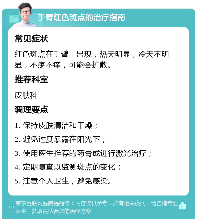 手臂红色斑点的治疗指南 常见症状 红色斑点在手臂上出现，热天明显，冷天不明显，不疼不痒，可能会扩散。 推荐科室 皮肤科 调理要点 1. 保持皮肤清洁和干燥； 2. 避免过度暴露在阳光下； 3. 使用医生推荐的药膏或进行激光治疗； 4. 定期复查以监测斑点的变化； 5. 注意个人卫生，避免感染。