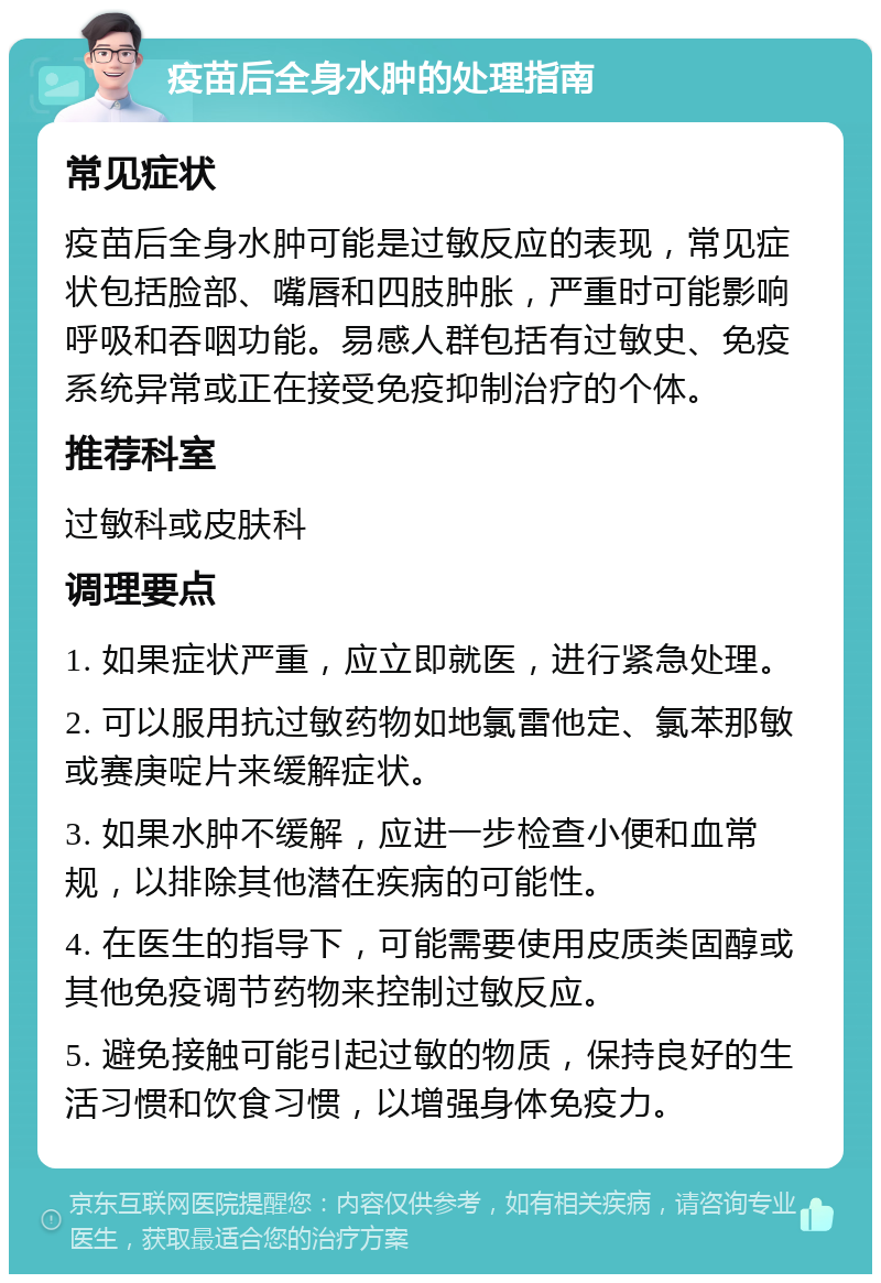 疫苗后全身水肿的处理指南 常见症状 疫苗后全身水肿可能是过敏反应的表现，常见症状包括脸部、嘴唇和四肢肿胀，严重时可能影响呼吸和吞咽功能。易感人群包括有过敏史、免疫系统异常或正在接受免疫抑制治疗的个体。 推荐科室 过敏科或皮肤科 调理要点 1. 如果症状严重，应立即就医，进行紧急处理。 2. 可以服用抗过敏药物如地氯雷他定、氯苯那敏或赛庚啶片来缓解症状。 3. 如果水肿不缓解，应进一步检查小便和血常规，以排除其他潜在疾病的可能性。 4. 在医生的指导下，可能需要使用皮质类固醇或其他免疫调节药物来控制过敏反应。 5. 避免接触可能引起过敏的物质，保持良好的生活习惯和饮食习惯，以增强身体免疫力。