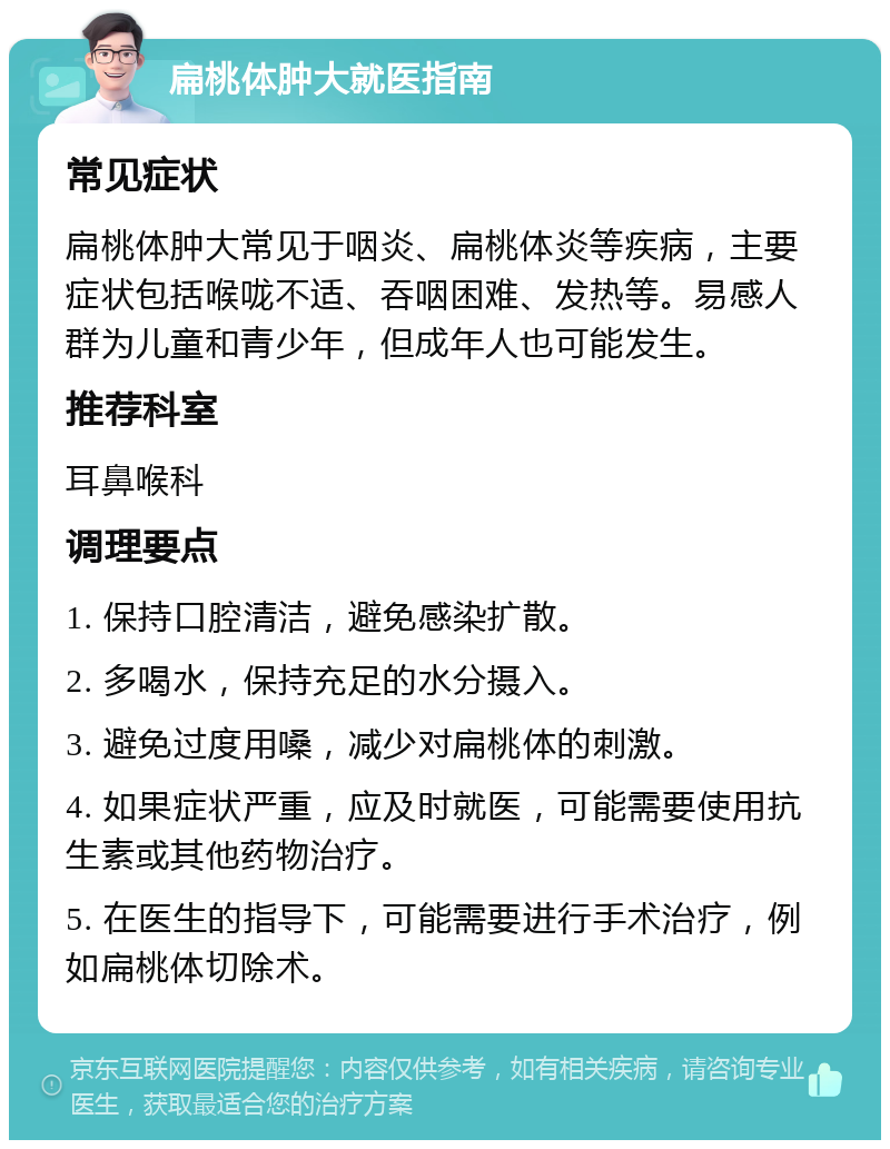 扁桃体肿大就医指南 常见症状 扁桃体肿大常见于咽炎、扁桃体炎等疾病，主要症状包括喉咙不适、吞咽困难、发热等。易感人群为儿童和青少年，但成年人也可能发生。 推荐科室 耳鼻喉科 调理要点 1. 保持口腔清洁，避免感染扩散。 2. 多喝水，保持充足的水分摄入。 3. 避免过度用嗓，减少对扁桃体的刺激。 4. 如果症状严重，应及时就医，可能需要使用抗生素或其他药物治疗。 5. 在医生的指导下，可能需要进行手术治疗，例如扁桃体切除术。