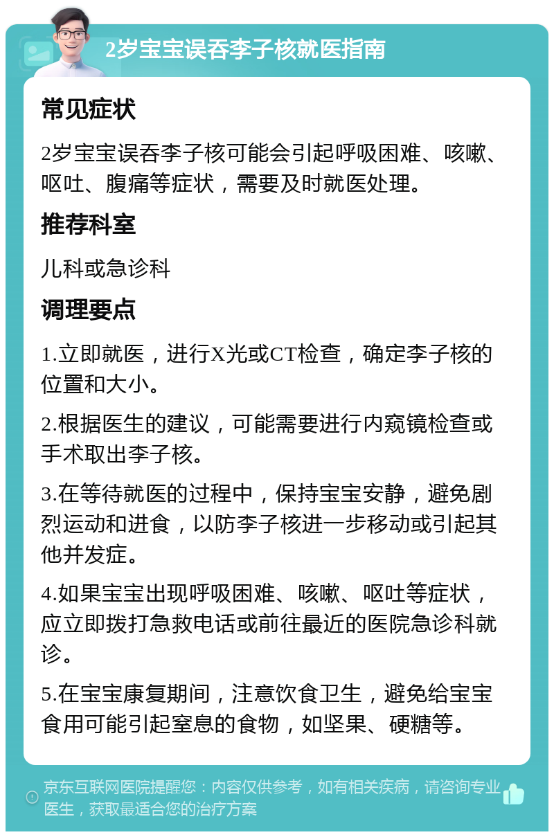 2岁宝宝误吞李子核就医指南 常见症状 2岁宝宝误吞李子核可能会引起呼吸困难、咳嗽、呕吐、腹痛等症状，需要及时就医处理。 推荐科室 儿科或急诊科 调理要点 1.立即就医，进行X光或CT检查，确定李子核的位置和大小。 2.根据医生的建议，可能需要进行内窥镜检查或手术取出李子核。 3.在等待就医的过程中，保持宝宝安静，避免剧烈运动和进食，以防李子核进一步移动或引起其他并发症。 4.如果宝宝出现呼吸困难、咳嗽、呕吐等症状，应立即拨打急救电话或前往最近的医院急诊科就诊。 5.在宝宝康复期间，注意饮食卫生，避免给宝宝食用可能引起窒息的食物，如坚果、硬糖等。