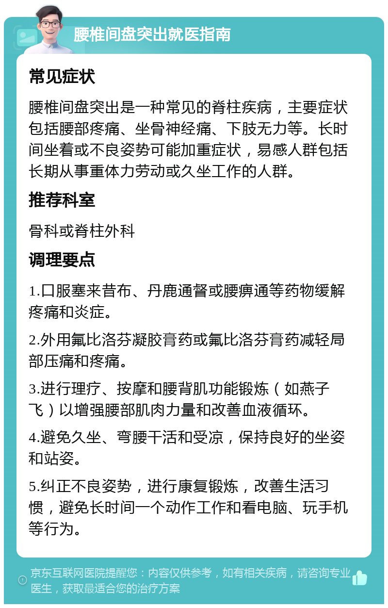 腰椎间盘突出就医指南 常见症状 腰椎间盘突出是一种常见的脊柱疾病，主要症状包括腰部疼痛、坐骨神经痛、下肢无力等。长时间坐着或不良姿势可能加重症状，易感人群包括长期从事重体力劳动或久坐工作的人群。 推荐科室 骨科或脊柱外科 调理要点 1.口服塞来昔布、丹鹿通督或腰痹通等药物缓解疼痛和炎症。 2.外用氟比洛芬凝胶膏药或氟比洛芬膏药减轻局部压痛和疼痛。 3.进行理疗、按摩和腰背肌功能锻炼（如燕子飞）以增强腰部肌肉力量和改善血液循环。 4.避免久坐、弯腰干活和受凉，保持良好的坐姿和站姿。 5.纠正不良姿势，进行康复锻炼，改善生活习惯，避免长时间一个动作工作和看电脑、玩手机等行为。