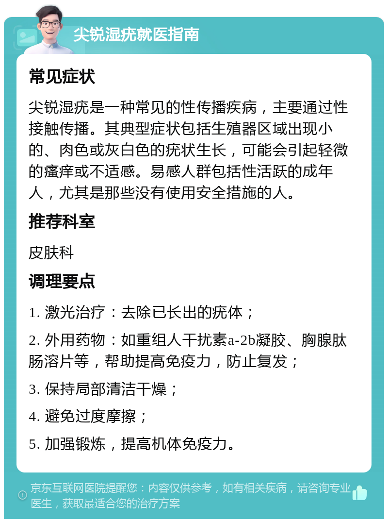 尖锐湿疣就医指南 常见症状 尖锐湿疣是一种常见的性传播疾病，主要通过性接触传播。其典型症状包括生殖器区域出现小的、肉色或灰白色的疣状生长，可能会引起轻微的瘙痒或不适感。易感人群包括性活跃的成年人，尤其是那些没有使用安全措施的人。 推荐科室 皮肤科 调理要点 1. 激光治疗：去除已长出的疣体； 2. 外用药物：如重组人干扰素a-2b凝胶、胸腺肽肠溶片等，帮助提高免疫力，防止复发； 3. 保持局部清洁干燥； 4. 避免过度摩擦； 5. 加强锻炼，提高机体免疫力。