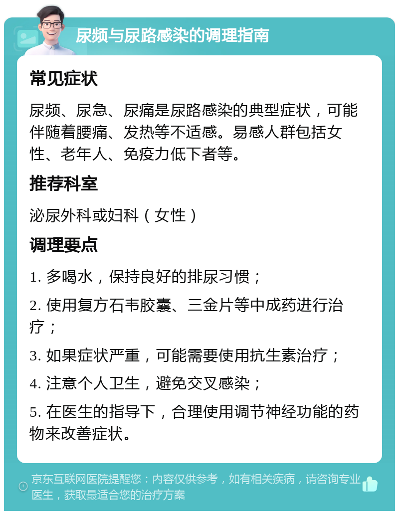 尿频与尿路感染的调理指南 常见症状 尿频、尿急、尿痛是尿路感染的典型症状，可能伴随着腰痛、发热等不适感。易感人群包括女性、老年人、免疫力低下者等。 推荐科室 泌尿外科或妇科（女性） 调理要点 1. 多喝水，保持良好的排尿习惯； 2. 使用复方石韦胶囊、三金片等中成药进行治疗； 3. 如果症状严重，可能需要使用抗生素治疗； 4. 注意个人卫生，避免交叉感染； 5. 在医生的指导下，合理使用调节神经功能的药物来改善症状。