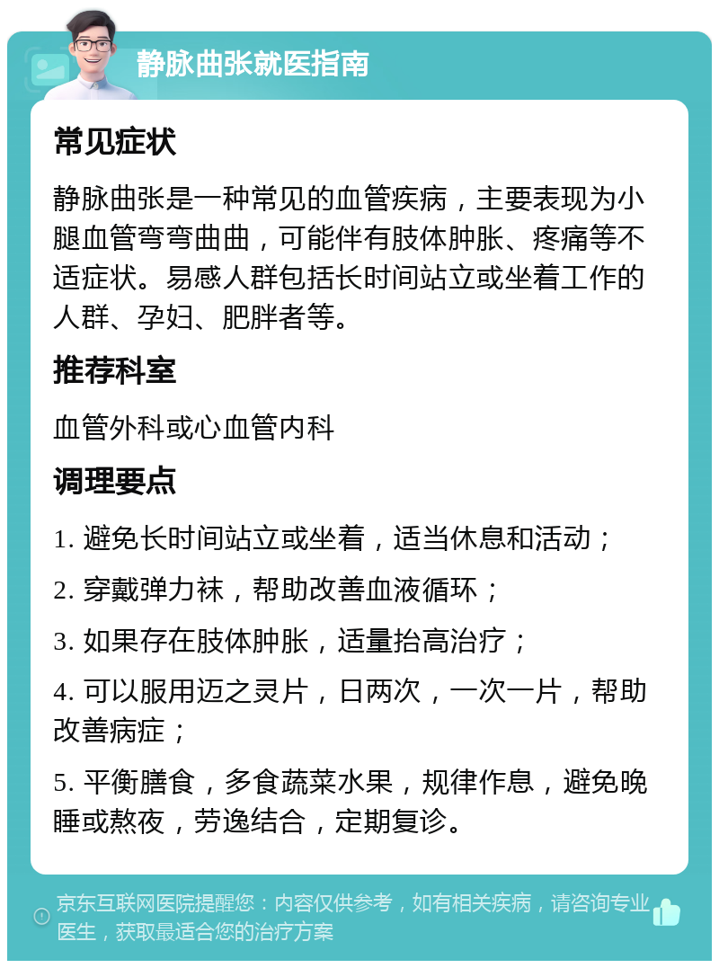 静脉曲张就医指南 常见症状 静脉曲张是一种常见的血管疾病，主要表现为小腿血管弯弯曲曲，可能伴有肢体肿胀、疼痛等不适症状。易感人群包括长时间站立或坐着工作的人群、孕妇、肥胖者等。 推荐科室 血管外科或心血管内科 调理要点 1. 避免长时间站立或坐着，适当休息和活动； 2. 穿戴弹力袜，帮助改善血液循环； 3. 如果存在肢体肿胀，适量抬高治疗； 4. 可以服用迈之灵片，日两次，一次一片，帮助改善病症； 5. 平衡膳食，多食蔬菜水果，规律作息，避免晚睡或熬夜，劳逸结合，定期复诊。