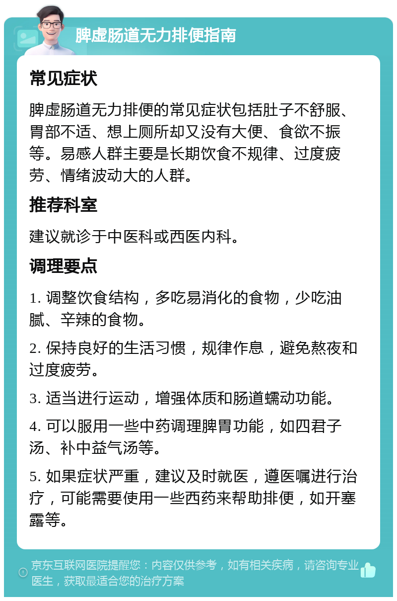 脾虚肠道无力排便指南 常见症状 脾虚肠道无力排便的常见症状包括肚子不舒服、胃部不适、想上厕所却又没有大便、食欲不振等。易感人群主要是长期饮食不规律、过度疲劳、情绪波动大的人群。 推荐科室 建议就诊于中医科或西医内科。 调理要点 1. 调整饮食结构，多吃易消化的食物，少吃油腻、辛辣的食物。 2. 保持良好的生活习惯，规律作息，避免熬夜和过度疲劳。 3. 适当进行运动，增强体质和肠道蠕动功能。 4. 可以服用一些中药调理脾胃功能，如四君子汤、补中益气汤等。 5. 如果症状严重，建议及时就医，遵医嘱进行治疗，可能需要使用一些西药来帮助排便，如开塞露等。