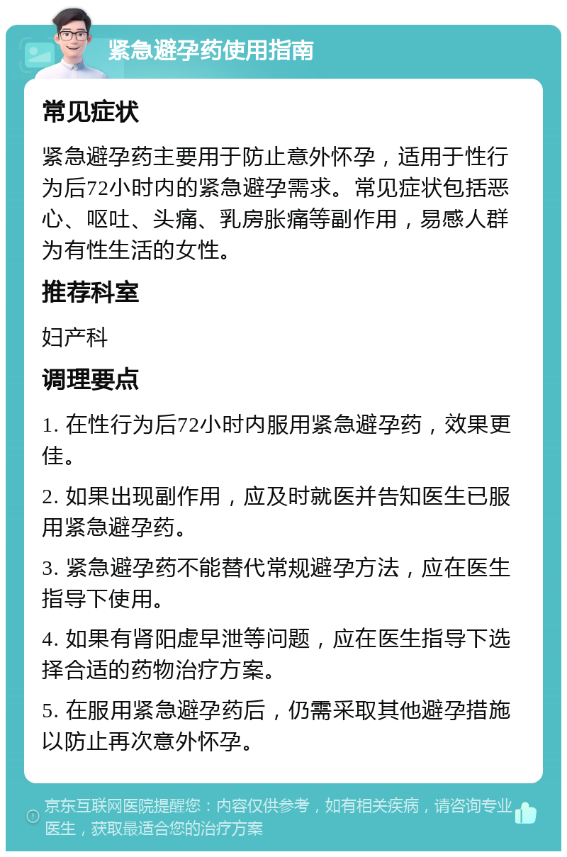 紧急避孕药使用指南 常见症状 紧急避孕药主要用于防止意外怀孕，适用于性行为后72小时内的紧急避孕需求。常见症状包括恶心、呕吐、头痛、乳房胀痛等副作用，易感人群为有性生活的女性。 推荐科室 妇产科 调理要点 1. 在性行为后72小时内服用紧急避孕药，效果更佳。 2. 如果出现副作用，应及时就医并告知医生已服用紧急避孕药。 3. 紧急避孕药不能替代常规避孕方法，应在医生指导下使用。 4. 如果有肾阳虚早泄等问题，应在医生指导下选择合适的药物治疗方案。 5. 在服用紧急避孕药后，仍需采取其他避孕措施以防止再次意外怀孕。