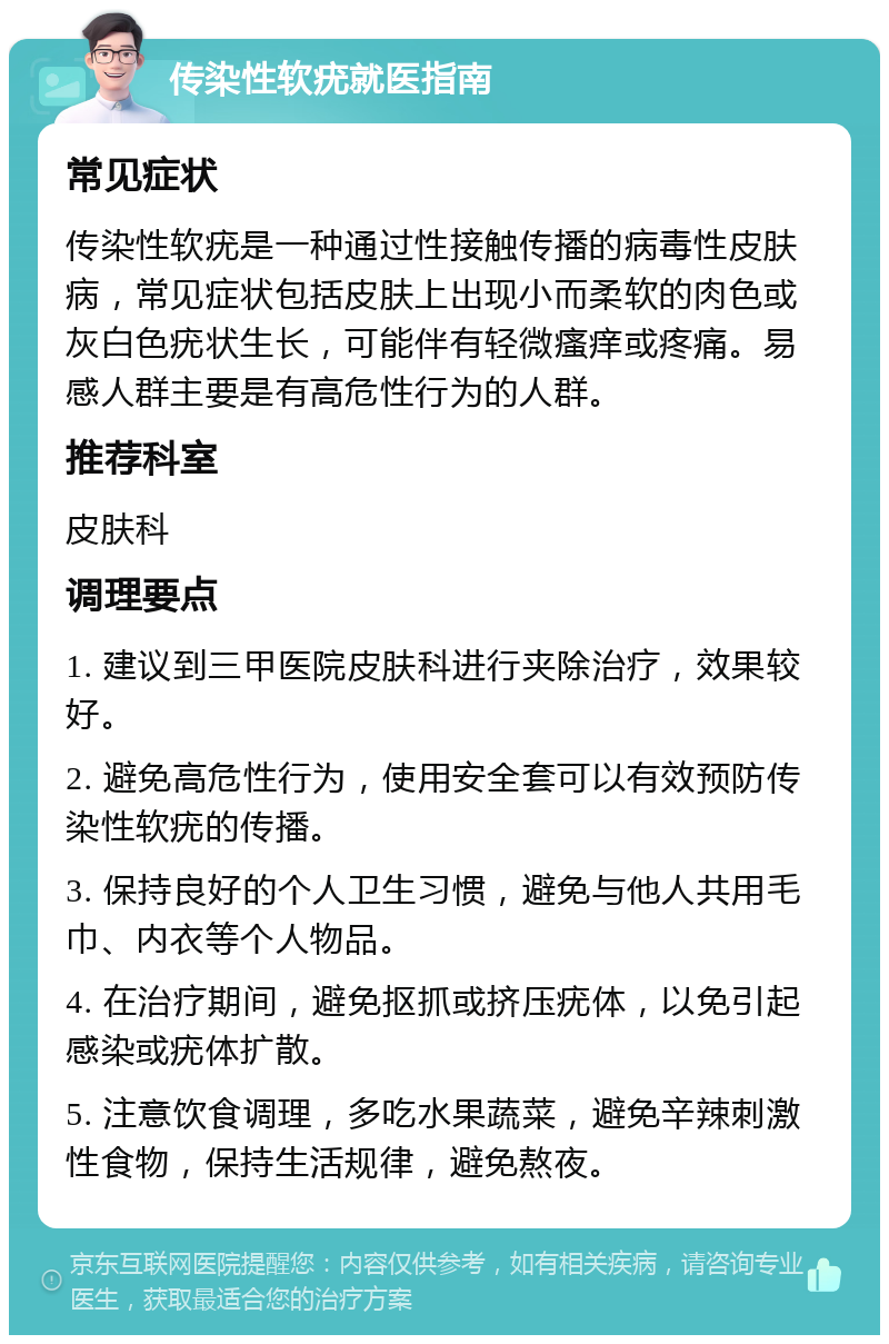 传染性软疣就医指南 常见症状 传染性软疣是一种通过性接触传播的病毒性皮肤病，常见症状包括皮肤上出现小而柔软的肉色或灰白色疣状生长，可能伴有轻微瘙痒或疼痛。易感人群主要是有高危性行为的人群。 推荐科室 皮肤科 调理要点 1. 建议到三甲医院皮肤科进行夹除治疗，效果较好。 2. 避免高危性行为，使用安全套可以有效预防传染性软疣的传播。 3. 保持良好的个人卫生习惯，避免与他人共用毛巾、内衣等个人物品。 4. 在治疗期间，避免抠抓或挤压疣体，以免引起感染或疣体扩散。 5. 注意饮食调理，多吃水果蔬菜，避免辛辣刺激性食物，保持生活规律，避免熬夜。