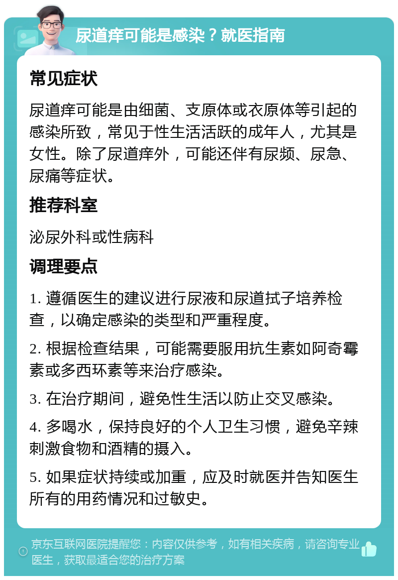 尿道痒可能是感染？就医指南 常见症状 尿道痒可能是由细菌、支原体或衣原体等引起的感染所致，常见于性生活活跃的成年人，尤其是女性。除了尿道痒外，可能还伴有尿频、尿急、尿痛等症状。 推荐科室 泌尿外科或性病科 调理要点 1. 遵循医生的建议进行尿液和尿道拭子培养检查，以确定感染的类型和严重程度。 2. 根据检查结果，可能需要服用抗生素如阿奇霉素或多西环素等来治疗感染。 3. 在治疗期间，避免性生活以防止交叉感染。 4. 多喝水，保持良好的个人卫生习惯，避免辛辣刺激食物和酒精的摄入。 5. 如果症状持续或加重，应及时就医并告知医生所有的用药情况和过敏史。