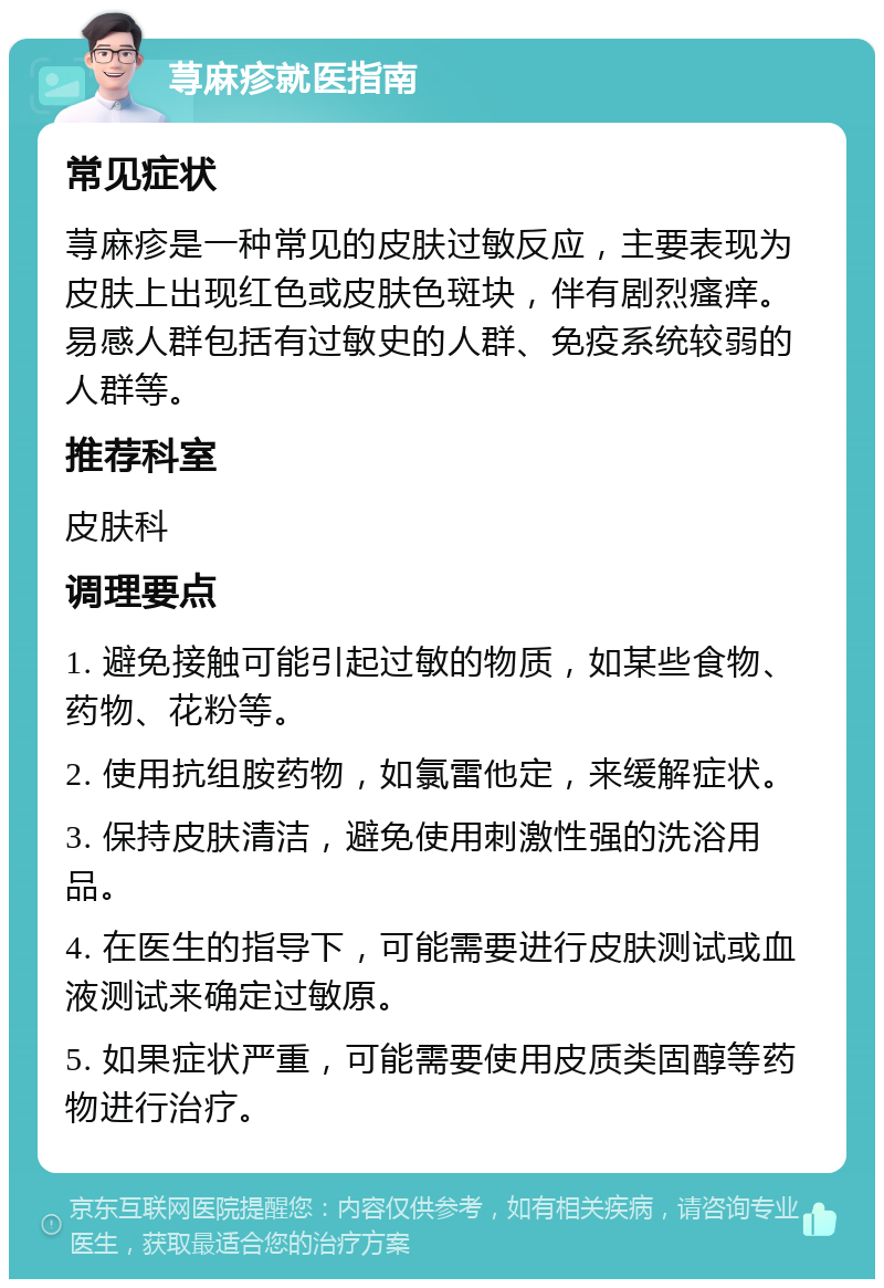 荨麻疹就医指南 常见症状 荨麻疹是一种常见的皮肤过敏反应，主要表现为皮肤上出现红色或皮肤色斑块，伴有剧烈瘙痒。易感人群包括有过敏史的人群、免疫系统较弱的人群等。 推荐科室 皮肤科 调理要点 1. 避免接触可能引起过敏的物质，如某些食物、药物、花粉等。 2. 使用抗组胺药物，如氯雷他定，来缓解症状。 3. 保持皮肤清洁，避免使用刺激性强的洗浴用品。 4. 在医生的指导下，可能需要进行皮肤测试或血液测试来确定过敏原。 5. 如果症状严重，可能需要使用皮质类固醇等药物进行治疗。