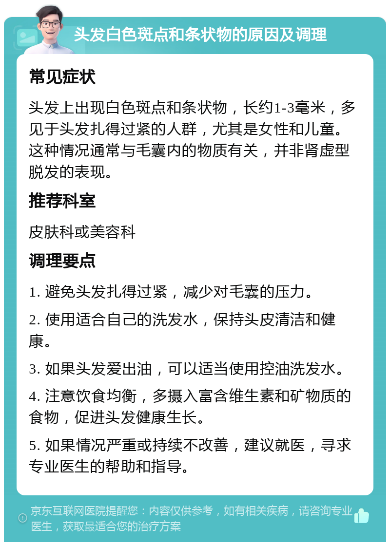 头发白色斑点和条状物的原因及调理 常见症状 头发上出现白色斑点和条状物，长约1-3毫米，多见于头发扎得过紧的人群，尤其是女性和儿童。这种情况通常与毛囊内的物质有关，并非肾虚型脱发的表现。 推荐科室 皮肤科或美容科 调理要点 1. 避免头发扎得过紧，减少对毛囊的压力。 2. 使用适合自己的洗发水，保持头皮清洁和健康。 3. 如果头发爱出油，可以适当使用控油洗发水。 4. 注意饮食均衡，多摄入富含维生素和矿物质的食物，促进头发健康生长。 5. 如果情况严重或持续不改善，建议就医，寻求专业医生的帮助和指导。