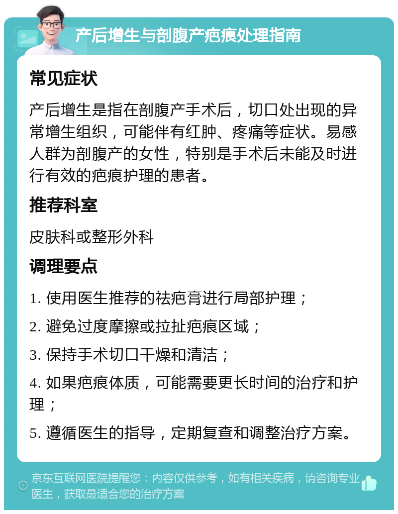 产后增生与剖腹产疤痕处理指南 常见症状 产后增生是指在剖腹产手术后，切口处出现的异常增生组织，可能伴有红肿、疼痛等症状。易感人群为剖腹产的女性，特别是手术后未能及时进行有效的疤痕护理的患者。 推荐科室 皮肤科或整形外科 调理要点 1. 使用医生推荐的祛疤膏进行局部护理； 2. 避免过度摩擦或拉扯疤痕区域； 3. 保持手术切口干燥和清洁； 4. 如果疤痕体质，可能需要更长时间的治疗和护理； 5. 遵循医生的指导，定期复查和调整治疗方案。