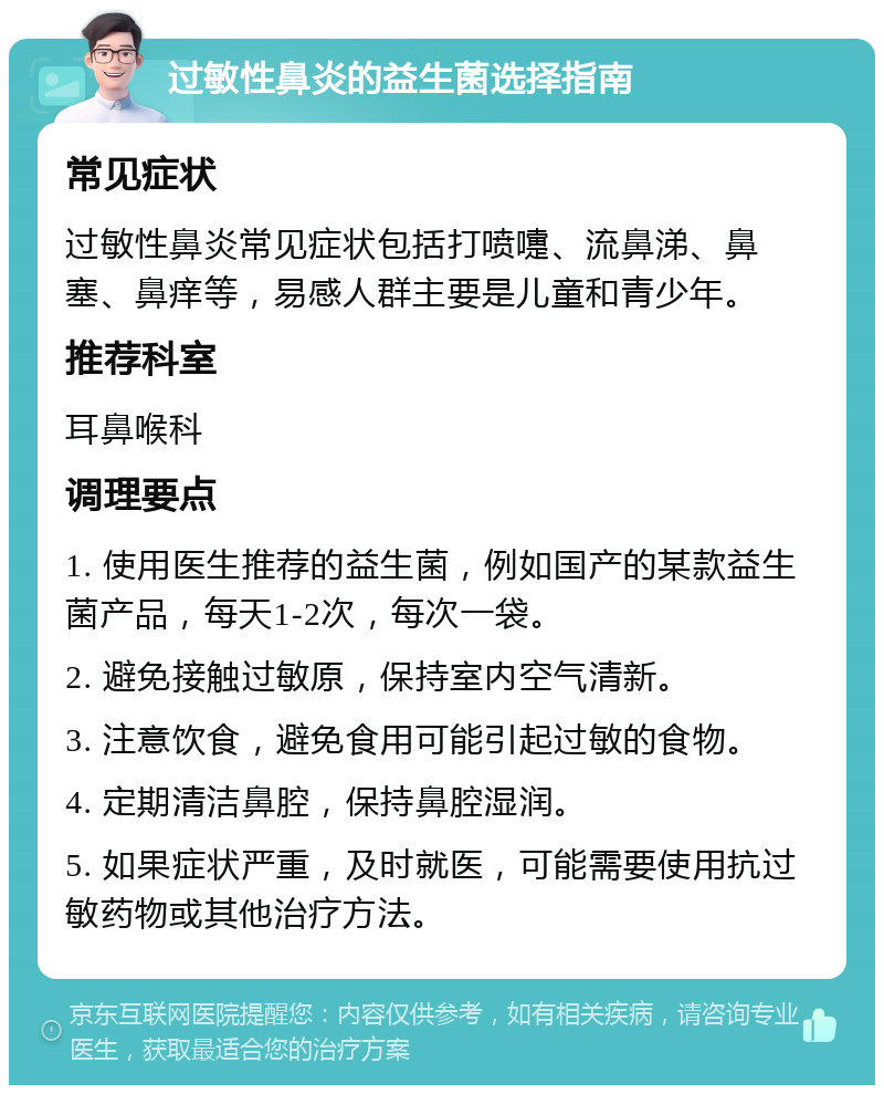 过敏性鼻炎的益生菌选择指南 常见症状 过敏性鼻炎常见症状包括打喷嚏、流鼻涕、鼻塞、鼻痒等，易感人群主要是儿童和青少年。 推荐科室 耳鼻喉科 调理要点 1. 使用医生推荐的益生菌，例如国产的某款益生菌产品，每天1-2次，每次一袋。 2. 避免接触过敏原，保持室内空气清新。 3. 注意饮食，避免食用可能引起过敏的食物。 4. 定期清洁鼻腔，保持鼻腔湿润。 5. 如果症状严重，及时就医，可能需要使用抗过敏药物或其他治疗方法。