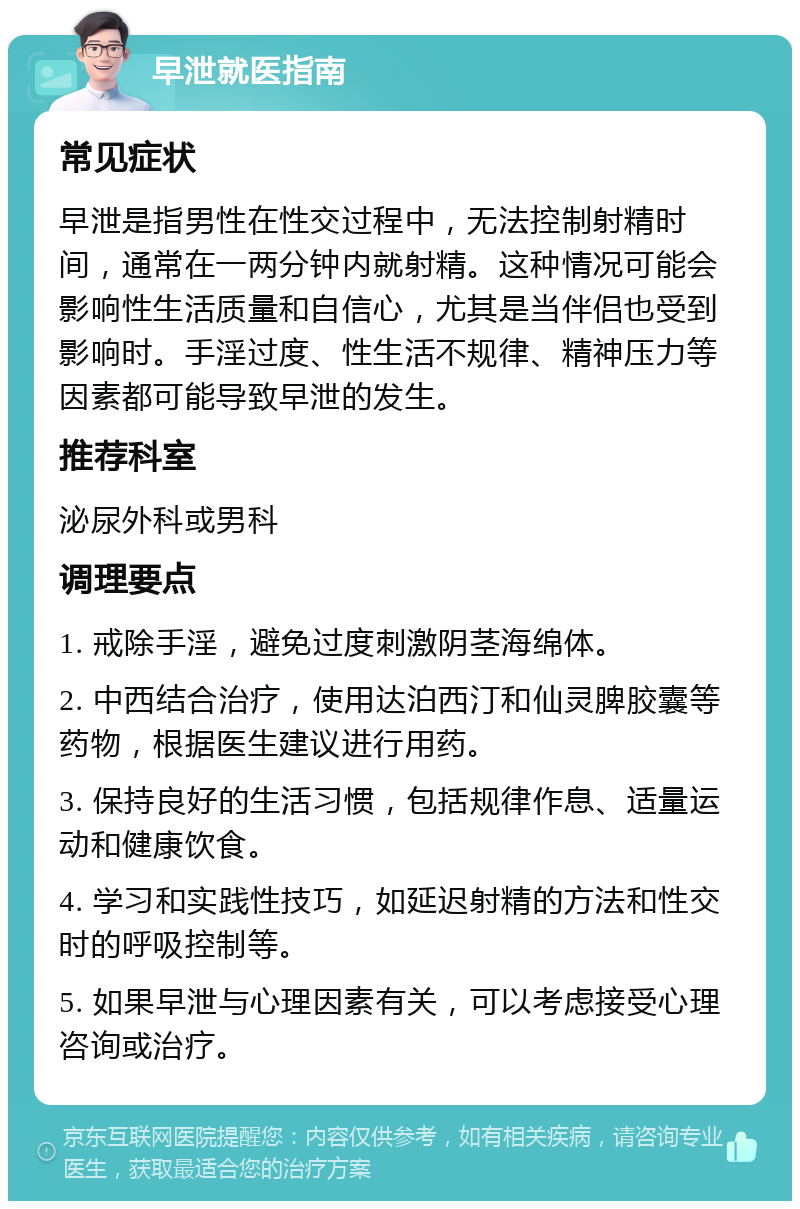 早泄就医指南 常见症状 早泄是指男性在性交过程中，无法控制射精时间，通常在一两分钟内就射精。这种情况可能会影响性生活质量和自信心，尤其是当伴侣也受到影响时。手淫过度、性生活不规律、精神压力等因素都可能导致早泄的发生。 推荐科室 泌尿外科或男科 调理要点 1. 戒除手淫，避免过度刺激阴茎海绵体。 2. 中西结合治疗，使用达泊西汀和仙灵脾胶囊等药物，根据医生建议进行用药。 3. 保持良好的生活习惯，包括规律作息、适量运动和健康饮食。 4. 学习和实践性技巧，如延迟射精的方法和性交时的呼吸控制等。 5. 如果早泄与心理因素有关，可以考虑接受心理咨询或治疗。