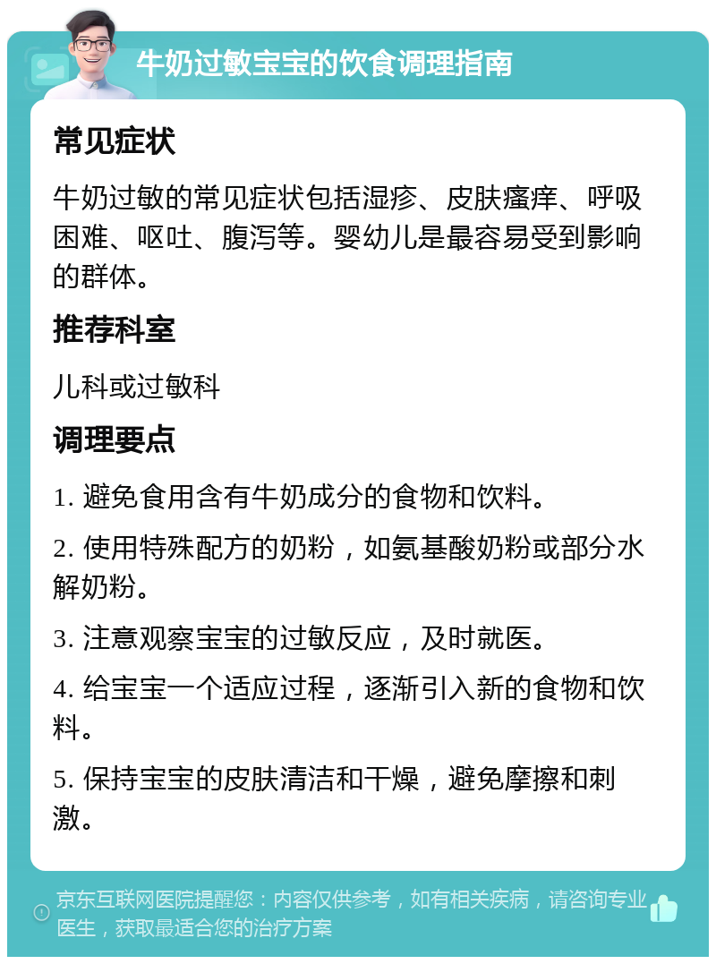 牛奶过敏宝宝的饮食调理指南 常见症状 牛奶过敏的常见症状包括湿疹、皮肤瘙痒、呼吸困难、呕吐、腹泻等。婴幼儿是最容易受到影响的群体。 推荐科室 儿科或过敏科 调理要点 1. 避免食用含有牛奶成分的食物和饮料。 2. 使用特殊配方的奶粉，如氨基酸奶粉或部分水解奶粉。 3. 注意观察宝宝的过敏反应，及时就医。 4. 给宝宝一个适应过程，逐渐引入新的食物和饮料。 5. 保持宝宝的皮肤清洁和干燥，避免摩擦和刺激。