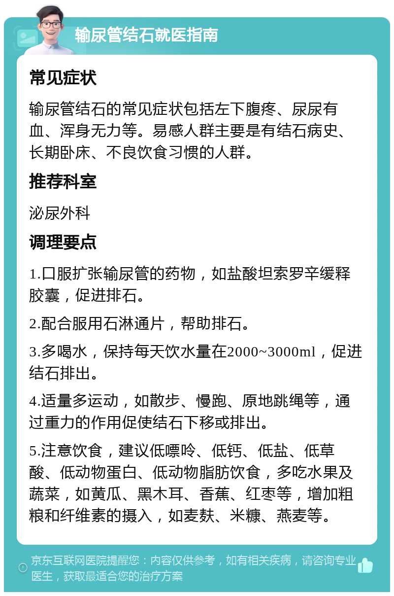 输尿管结石就医指南 常见症状 输尿管结石的常见症状包括左下腹疼、尿尿有血、浑身无力等。易感人群主要是有结石病史、长期卧床、不良饮食习惯的人群。 推荐科室 泌尿外科 调理要点 1.口服扩张输尿管的药物，如盐酸坦索罗辛缓释胶囊，促进排石。 2.配合服用石淋通片，帮助排石。 3.多喝水，保持每天饮水量在2000~3000ml，促进结石排出。 4.适量多运动，如散步、慢跑、原地跳绳等，通过重力的作用促使结石下移或排出。 5.注意饮食，建议低嘌呤、低钙、低盐、低草酸、低动物蛋白、低动物脂肪饮食，多吃水果及蔬菜，如黄瓜、黑木耳、香蕉、红枣等，增加粗粮和纤维素的摄入，如麦麸、米糠、燕麦等。