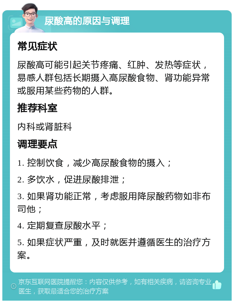 尿酸高的原因与调理 常见症状 尿酸高可能引起关节疼痛、红肿、发热等症状，易感人群包括长期摄入高尿酸食物、肾功能异常或服用某些药物的人群。 推荐科室 内科或肾脏科 调理要点 1. 控制饮食，减少高尿酸食物的摄入； 2. 多饮水，促进尿酸排泄； 3. 如果肾功能正常，考虑服用降尿酸药物如非布司他； 4. 定期复查尿酸水平； 5. 如果症状严重，及时就医并遵循医生的治疗方案。