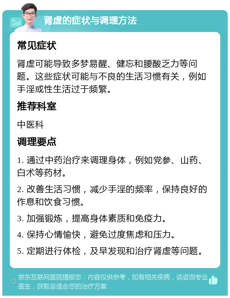 肾虚的症状与调理方法 常见症状 肾虚可能导致多梦易醒、健忘和腰酸乏力等问题。这些症状可能与不良的生活习惯有关，例如手淫或性生活过于频繁。 推荐科室 中医科 调理要点 1. 通过中药治疗来调理身体，例如党参、山药、白术等药材。 2. 改善生活习惯，减少手淫的频率，保持良好的作息和饮食习惯。 3. 加强锻炼，提高身体素质和免疫力。 4. 保持心情愉快，避免过度焦虑和压力。 5. 定期进行体检，及早发现和治疗肾虚等问题。