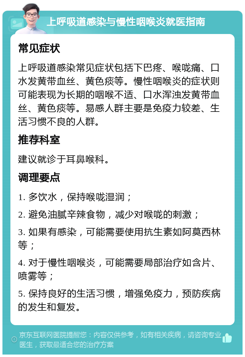 上呼吸道感染与慢性咽喉炎就医指南 常见症状 上呼吸道感染常见症状包括下巴疼、喉咙痛、口水发黄带血丝、黄色痰等。慢性咽喉炎的症状则可能表现为长期的咽喉不适、口水浑浊发黄带血丝、黄色痰等。易感人群主要是免疫力较差、生活习惯不良的人群。 推荐科室 建议就诊于耳鼻喉科。 调理要点 1. 多饮水，保持喉咙湿润； 2. 避免油腻辛辣食物，减少对喉咙的刺激； 3. 如果有感染，可能需要使用抗生素如阿莫西林等； 4. 对于慢性咽喉炎，可能需要局部治疗如含片、喷雾等； 5. 保持良好的生活习惯，增强免疫力，预防疾病的发生和复发。