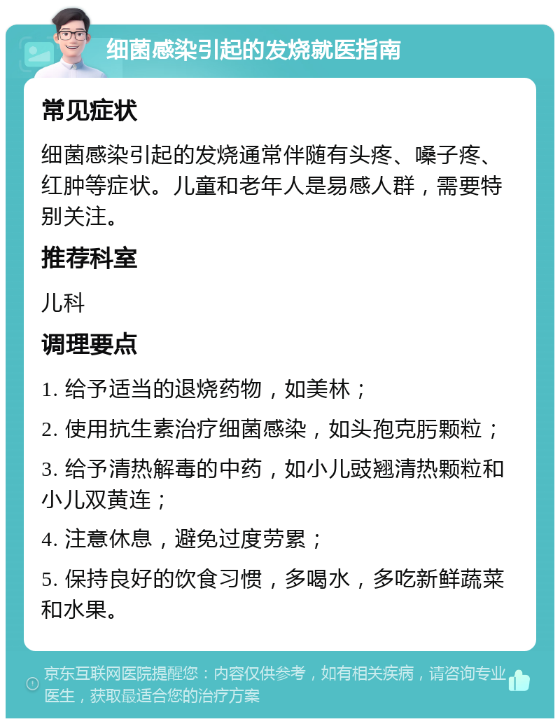 细菌感染引起的发烧就医指南 常见症状 细菌感染引起的发烧通常伴随有头疼、嗓子疼、红肿等症状。儿童和老年人是易感人群，需要特别关注。 推荐科室 儿科 调理要点 1. 给予适当的退烧药物，如美林； 2. 使用抗生素治疗细菌感染，如头孢克肟颗粒； 3. 给予清热解毒的中药，如小儿豉翘清热颗粒和小儿双黄连； 4. 注意休息，避免过度劳累； 5. 保持良好的饮食习惯，多喝水，多吃新鲜蔬菜和水果。